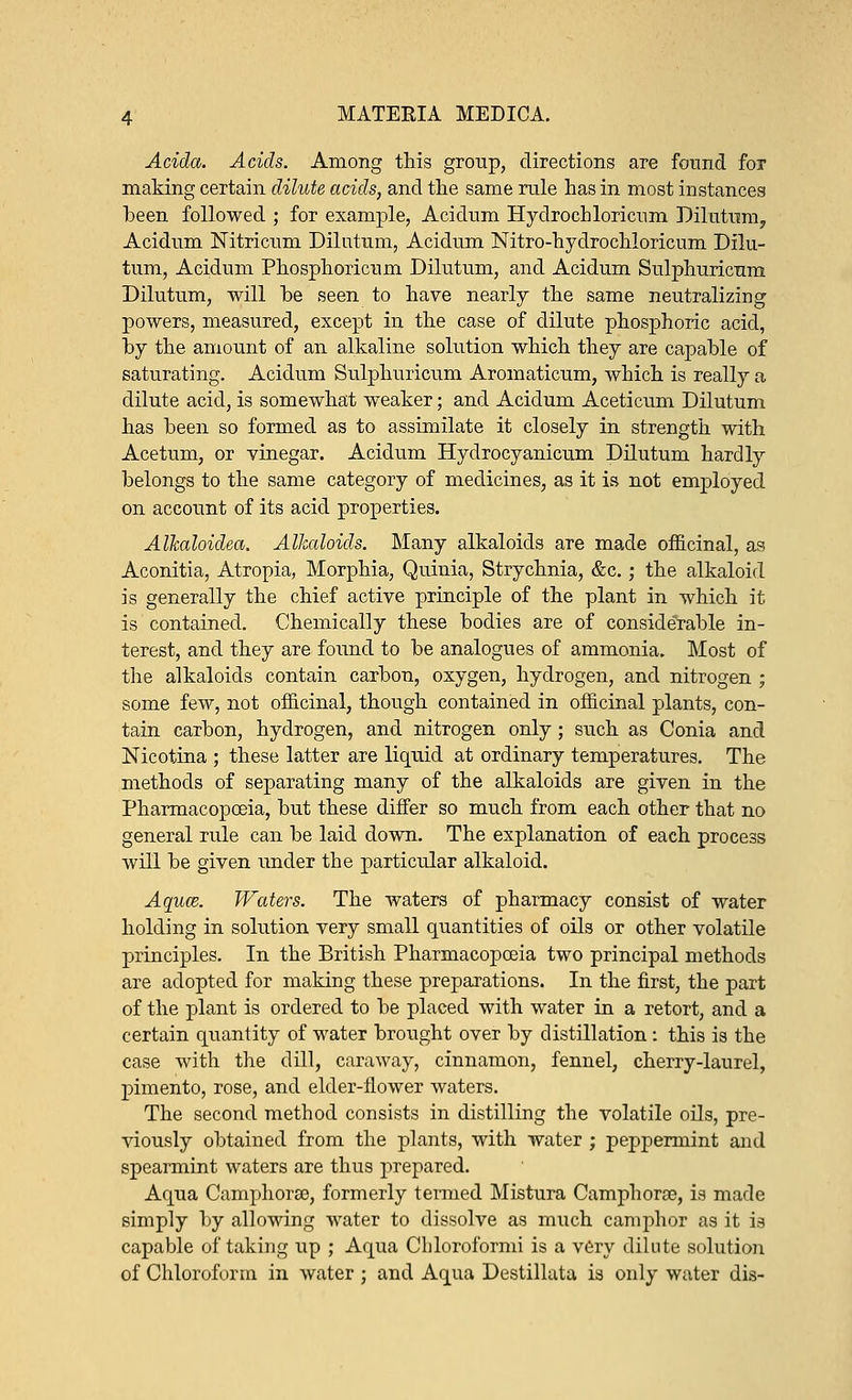 Adda. Acids. Among this group, directions are found for making certain dilute acids, and the same rule has in most instances been followed ; for example, Acidum Hydrochloricum Dilutum, Acidum Nitricum Dilutum, Acidum Nitro-hydrochloricum Dilu- tum, Acidum Phosphoricum Dilutum, and Acidum Sulphuricum Dilutum, will be seen to have nearly the same neutralizing powers, measured, except in the case of dilute phosphoric acid, by the amount of an alkaline solution which they are capable of saturating. Acidum Sulphuricum Aromaticum, which is really a dilute acid, is somewhat weaker; and Acidum Aceticum Dilutum has been so formed as to assimilate it closely in strength with Acetum, or vinegar. Acidum Hydrocyanicum Dilutum hardly belongs to the same category of medicines, as it is not employed on account of its acid properties. Allcaloidea. Alkaloids. Many alkaloids are made officinal, as Aconitia, Atropia, Morphia, Quinia, Strychnia, &c.; the alkaloid is generally the chief active principle of the plant in which it is contained. Chemically these bodies are of considerable in- terest, and they are found to be analogues of ammonia. Most of the alkaloids contain carbon, oxygen, hydrogen, and nitrogen ; some few, not officinal, though contained in officinal plants, con- tain carbon, hydrogen, and nitrogen only; such as Conia and Nicotina ; these latter are liquid at ordinary temperatures. The methods of separating many of the alkaloids are given in the Pharmacopoeia, but these differ so much from each other that no general rule can be laid down. The explanation of each process will be given under the particular alkaloid. Aquce. Waters. The waters of pharmacy consist of water holding in solution very small quantities of oils or other volatile principles. In the British Pharmacopoeia two principal methods are adopted for making these preparations. In the first, the part of the plant is ordered to be placed with water in a retort, and a certain quantity of water brought over by distillation: this is the case with the dill, caraway, cinnamon, fennel, cherry-laurel, pimento, rose, and elder-flower waters. The second method consists in distilling the volatile oils, pre- viously obtained from the plants, with water ; peppermint and spearmint waters are thus prepared. Aqua Camphor®, formerly termed Mistura Camphoroe, is made simply by allowing water to dissolve as much camphor as it is capable of taking up ; Aqua Chloroformi is a very dilute solution of Chloroform in water ; and Aqua Destillata is only water dis-