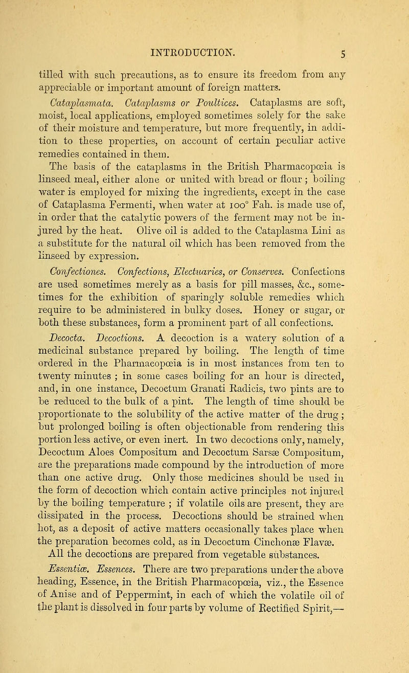 tilled with such precautions, as to ensure its freedom from any appreciable or important amount of foreign matters. Cataplasmata. Cataplasms or Poultices. Cataplasms are soft, moist, local applications, employed sometimes solely for the sake of their moisture and temperature, but more frequently, in addi- tion to these properties, on account of certain peculiar active remedies contained in them. The basis of the cataplasms in the British Pharmacopoeia is linseed meal, either alone or united with bread or flour ; boiling water is employed for mixing the ingredients, except in the case of Cataplasma Fermenti, when water at ioo° Fah. is made use of, in order that the catalytic powers of the ferment may not be in- jured by the heat. Olive oil is added to the Cataplasma Lini as a substitute for the natural oil which has been removed from the linseed by expression. Confectiones. Confections, Electuaries, or Conserves. Confections are used sometimes merely as a basis for pill masses, &c, some- times for the exhibition of sparingly soluble remedies which require to be administered in bulky doses. Honey or sugar, or both these substances, form a prominent part of all confections. Decocta. Decoctions. A decoction is a watery solution of a medicinal substance prepared by boiling. The length of time ordered in the Pharmacopoeia is in most instances from ten to twenty minutes ; in some cases boiling for an hour is directed, and, in one instance, Decoetum Granati Radicis, two pints are to be reduced to the bulk of a pint. The length of time should be proportionate to the solubility of the active matter of the drug; but prolonged boiling is often objectionable from rendering this portion less active, or even inert. In two decoctions only, namely, Decoetum Aloes Compositum and Decoetum Sarsse Compositum, are the preparations made compound by the introduction of more than one active drug. Only those medicines should be used in the form of decoction which contain active principles not injured by the boiling temperature ; if volatile oils are present, they are dissipated in the process. Decoctions should be strained when hot, as a deposit of active matters occasionally takes place when the preparation becomes cold, as in Decoetum Cinchona? Flavse. All the decoctions are prepared from vegetable substances. Essentia,. Essences. There are two preparations under the above heading, Essence, in the British Pharmacopoeia, viz., the Essence of Anise and of Peppermint, in each of which the volatile oil of the plant is dissolved in four parts by volume of Rectified Spirit,—