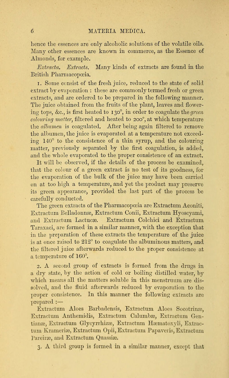 hence the essences are only alcoholic solutions of the volatile oils. Many other essences are known in commerce, as the Essence of Almonds, for example. Extracta. Extracts. Many kinds of extracts are found in the British Pharmacopoeia. 1. Some consist of the fresh juice, reduced to the state of solid extract by evaporation : these are commonly termed fresh or green extracts, and are ordered to be prepared in the following manner. The juice obtained from the fruits of the plant, leaves and flower- ing tops, &c, is first heated to 1300, in order to coagulate the green colouring matter, filtered and heated to 2000, at which temperature the albumen is coagulated. After being again filtered to remove the albumen, the juice is evaporated at a temperature not exceed- ing 140° to the consistence of a thin syrup, and the colouring matter, previously separated by the first coagulation, is added, and the whole evaporated to the proper consistence of an extract. It will be observed, if the details of the process be examined, that the colour of a green extract is no test of its goodness, for the evaporation of the bulk of the juice may have been carried on at too high a temperature, and yet the product may preserve its green appearance, provided the last part of the process be carefully conducted. The green extracts of the Pharmacopoeia are Extractum Aconiti, Extractum Belladonnas, Extractum Conii, Extractum Hyoscyami, and Extractum Lactucse. Extractum Colchici and Extractum Taraxaci, are formed in a similar manner, with the excejittion that in the preparation of these extracts the temperature of the juice is at once raised to 212° to coagulate the albuminous matters, and the filtered j uice afterwards reduced to the proper consistence at a temperature of 160°. 2. A second group of extracts is formed from the drugs in a dry state, by the action of cold or boiling distilled water, by which means all the matters soluble in this menstruum are dis- solved, and the fluid afterwards reduced by evaporation to the proper consistence. In this manner the following extracts are prepared :— Extractum Aloes Barbadensis, Extractum Aloes Socotrince, Extractum Anthemidis, Extractum Calumboo, Extractum Gen- tians?, Extractum Glycyrrhiza), Extractum Hsematoxyli, Extrac- tum Kramerias, Extractum Opii, Extractum Papaveiis, Extractum Pareirse, and Extractum Quassia. 3. A third group is formed in a similar manner, except that