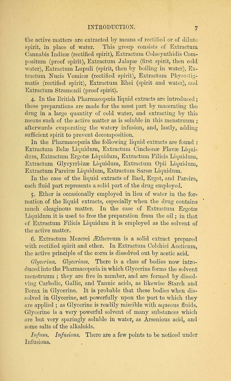 the active matters are extracted by means of rectified or of dilute spirit, in place of water. This group consists of Extractum Cannabis Indicse (rectified spirit), Extractum Colocynthidis Com- positum (proof spirit), Extractum Jalapaa (first spirit, then cold water), Extractum Lupuli (spirit, then by boiling in water), Ex- tractum Nucis Vomicae (rectified spirit), Extractum Physostig- matis (rectified spirit), Extractum Ehei (spirit and water), and Extractum Stramonii (proof spirit). 4. In the British Pharmacopoeia liquid extracts are introduced; these preparations are made for the most part by macerating the drug in a large quantity of cold water, and extracting by this means such of the active matter as is soluble in this menstruum ; afterwards evaporating the watery infusion, and, lastly, adding sufficient spirit to prevent decomposition. In the Pharmacopoeia the following liquid extracts are found : Extractum Belse Liquidum, Extractum Cinchonas Flavse Liqui- dum, Extractum Ergotse Liquidum, Extractum Filicis Liquidum, Extractum Glycyrrhizse Liquidum, Extractum Opii Liquidum, Extractum Pareiree Liquidum, Extractum Sarsse Liquidum. In the case of the liquid extracts of Bael, Ergot, and Pareira, each fluid part represents a solid part of the drug employed. 5. Ether is occasionally employed in lieu of water in the for- mation of the liquid extracts, especially when the drug contains much oleaginous matter. In the case of Extractum Ergotse Liquidum it is used to free the preparation from the oil; in that of Extractum Filicis Liquidum it is employed as the solvent of the active matter. 6. Extractum Mezerei iEthereum is a solid extract prepared with rectified spirit and ether. In Extractum Colchici Aceticum, the active principle of the corm is dissolved out by acetic acid. Glycerina. Glycerines. There is a class of bodies now intro- duced into the Pharmacopoeia in which Glycerine forms the solvent menstruum ; they are five in number, and are formed by dissol- ving Carbolic, Gallic, and Tannic acids, as likewise Starch and Borax in Glycerine. It is probable that these bodies when dis- solved in Glycerine, act powerfully upon the part to which they are applied ; as Glycerine is readily miscible with aqueous fluids. Glycerine is a very powerful solvent of many substances which are but very sparingly soluble in water, as Arsenious acid, and some salts of the alkaloids. Infusa. Infusions. There are a few points to be noticed under Infusions.