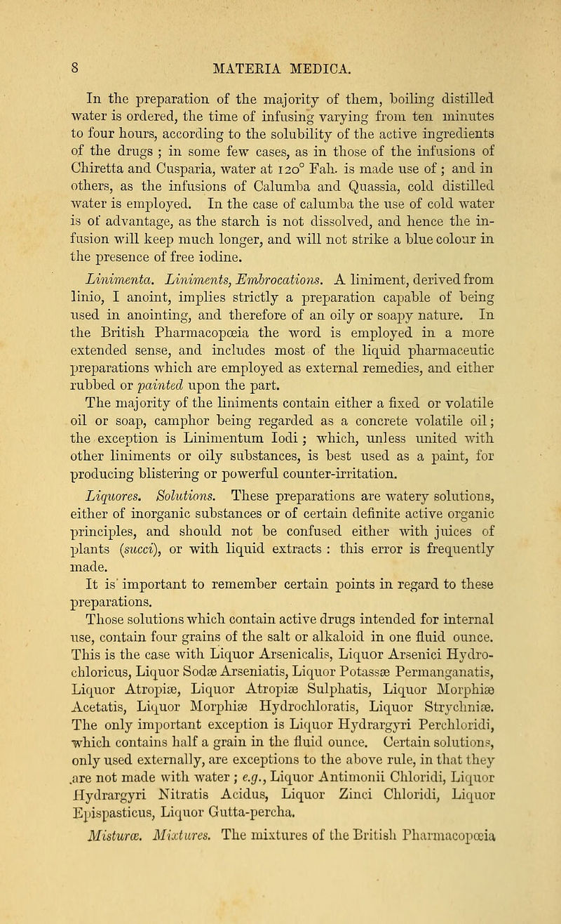 In the preparation of the majority of them, boiling distilled water is ordered, the time of infusing varying from ten minutes to four hours, according to the solubility of the active ingredients of the drugs ; in some few cases, as in those of the infusions of Ghiretta and Cusparia, water at 1200 Fah. is made use of; and in others, as the infusions of Calumba and Quassia, cold distilled water is employed. In the case of calumba the use of cold water is of advantage, as the starch is not dissolved, and hence the in- fusion will keep much longer, and will not strike a blue colour in the presence of free iodine. Linimenta. Liniments, Embrocations. A liniment, derived from linio, I anoint, implies strictly a preparation capable of being used in anointing, and therefore of an oily or soapy nature. In the British Pharmacopoeia the word is employed in a more extended sense, and includes most of the liquid pharmaceutic preparations which are employed as external remedies, and either rubbed or painted upon the part. The maj ority of the liniments contain either a fixed or volatile oil or soap, camphor being regarded as a concrete volatile oil; the exception is Linimentum Iodi; which, unless united with other liniments or oily substances, is best used as a paint, for producing blistering or powerful counter-irritation. Liquores. Solutions. These preparations are watery solutions, either of inorganic substances or of certain definite active organic principles, and should not be confused either with juices of plants (sued), or with liquid extracts : this error is frequently made. It is' important to remember certain points in regard to these preparations. Those solutions which contain active drugs intended for internal use, contain four grains of the salt or alkaloid in one fluid ounce. This is the case with Liquor Arsenicalis, Liquor Arsenici Hydro- chloricus, Liquor Sodse Arseniatis, Liquor Potassse Permanganatis, Liquor Atropise, Liquor Atropise Sulphatis, Liquor Morphiaa Acetatis, Liquor Morphise Hydrochloratis, Liquor Strychniae. The only important exception is Liquor Hydrargyri Perchloridi, which contains half a grain in the fluid ounce. Certain solution?, only used externally, are exceptions to the above rule, in that they .are not made with water ; e.g., Liquor Antimonii Chloridi, Liquor Hydrargyri Nitratis Acidus, Liquor Zinci Chloridi, Liquor Ejdspasticus, Liquor Gutta-percha. Misturce. Mixtures. The mixtures of the British Pharmacopoeia