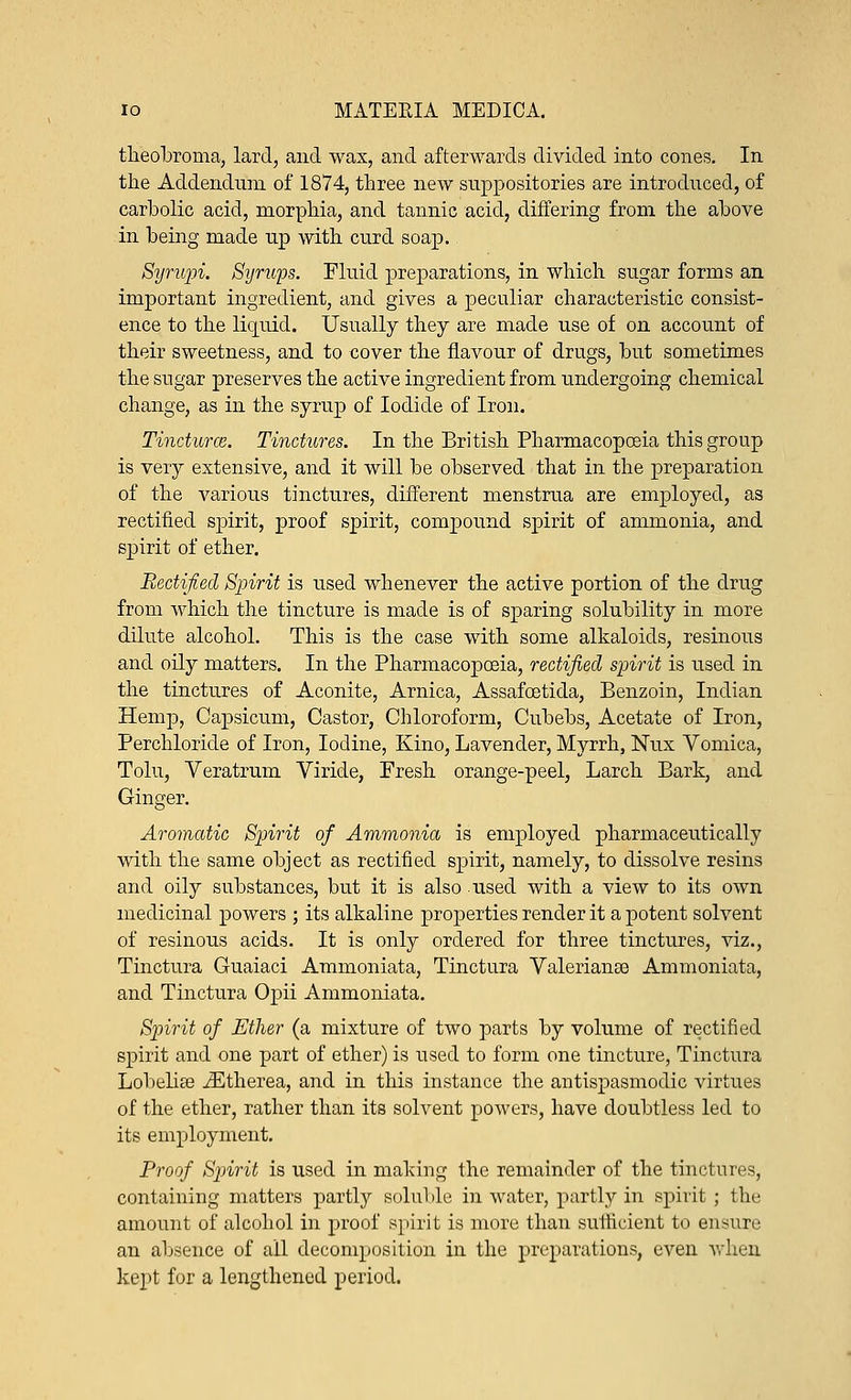 theobroma, lard, and wax, and afterwards divided into cones. In the Addendum of 1874, three new suppositories are introduced, of carbolic acid, morphia, and tannic acid, differing from the above in being made up with curd soap. Syrupi. Syrups. Fluid preparations, in which sugar forms an important ingredient, and gives a peculiar characteristic consist- ence to the liquid. Usually they are made use of on account of their sweetness, and to cover the flavour of drugs, but sometimes the sugar preserves the active ingredient from undergoing chemical change, as in the syrup of Iodide of Iron. Tinctures. Tinctures. In the British Pharmacopoeia this group is very extensive, and it will be observed that in the preparation of the various tinctures, different menstrua are employed, as rectified spirit, proof spirit, compound spirit of ammonia, and spirit of ether. Rectified Spirit is used whenever the active portion of the drug from which the tincture is made is of sparing solubility in more dilute alcohol. This is the case with some alkaloids, resinous and oily matters. In the Pharmacopoeia, rectified spirit is used in the tinctures of Aconite, Arnica, Assafoetida, Benzoin, Indian Hemp, Capsicum, Castor, Chloroform, Cubebs, Acetate of Iron, Perchloride of Iron, Iodine, Kino, Lavender, Myrrh, Nux Vomica, Tolu, Veratrum Viride, Fresh orange-peel, Larch Bark, and Ginger. Aromatic Spirit of Ammonia is employed pharmaceutically with the same object as rectified spirit, namely, to dissolve resins and oily substances, but it is also used with a view to its own medicinal powers ; its alkaline properties render it a potent solvent of resinous acids. It is only ordered for three tinctures, viz., Tinctura Guaiaci Ammoniata, Tinctura Valerianae Ammoniata, and Tinctura Opii Ammoniata. Spirit of Ether (a mixture of two parts by volume of rectified spirit and one part of ether) is used to form one tincture, Tinctura Lobelise iEtherea, and in this instance the antispasmodic virtues of the ether, rather than its solvent powers, have doubtless led to its employment. Proof Spirit is used in making the remainder of the tinctures, containing matters partly soluble in water, partly in spirit ; the amount of alcohol in proof spirit is more than sufficient to ensure an absence of all decomposition in the preparations, even when kept for a lengthened period.