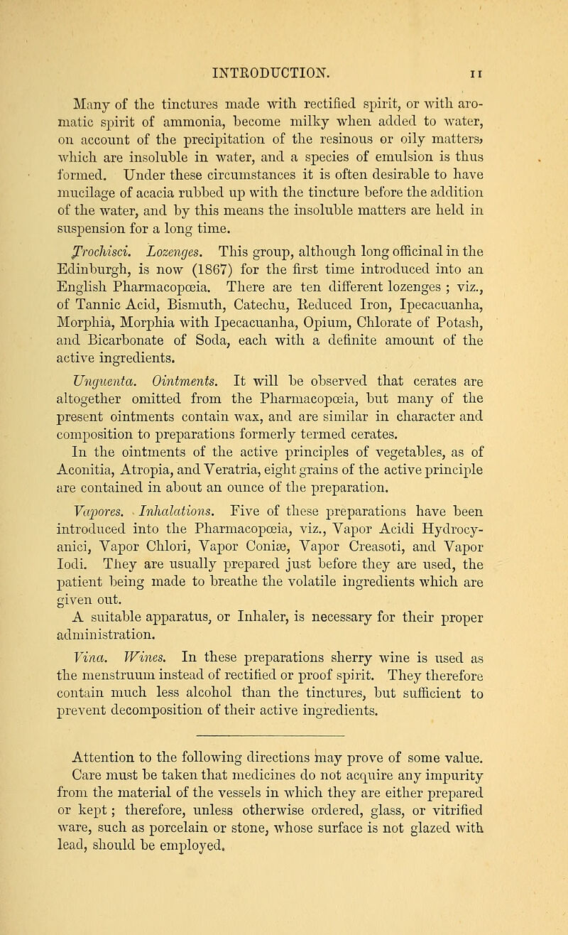 Many of the tinctures made with rectified spirit, or with aro- matic spirit of ammonia, become milky when added to water, on account of the precipitation of the resinous or oily matters? which are insoluble in water, and a species of emulsion is thus formed. Under these circumstances it is often desirable to have mucilage of acacia rubbed up with the tincture before the addition of the water, and by this means the insoluble matters are held in suspension for a long time. prochisci. Lozenges. This group, although long officinal in the Edinburgh, is now (1867) for the first time introduced into an English Pharmacopoeia. There are ten different lozenges ; viz., of Tannic Acid, Bismuth, Catechu, Reduced Iron, Ipecacuanha, Morphia, Morphia with Ipecacuanha, Opium, Chlorate of Potash, and Bicarbonate of Soda, each with a definite amount of the active ingredients. Unguenta. Ointments. It will be observed that cerates are altogether omitted from the Pharmacopoeia, but many of the present ointments contain wax, and are similar in character and composition to preparations formerly termed cerates. In the ointments of the active principles of vegetables, as of Aconitia, Atropia, and Veratria, eight grains of the active principle are contained in about an ounce of the preparation. Vapores. Inhalations. Five of these preparations have been introduced into the Pharmacopoeia, viz., Vapor Acidi Hydrocy- anic], Vapor Chlori, Vapor Conise, Vapor Creasoti, and Vapor Iodi. They are usually prepared just before they are used, the patient being made to breathe the volatile ingredients which are given out. A suitable apparatus, or Inhaler, is necessary for their proper administration. Vina. Wines. In these preparations sherry wine is used as the menstruum instead of rectified or proof spirit. They therefore contain much less alcohol than the tinctures, but sufficient to prevent decomposition of their active ingredients. Attention to the following directions may prove of some value. Care must be taken that medicines do not acquire any impurity from the material of the vessels in which they are either prepared or kept; therefore, unless otherwise ordered, glass, or vitrified ware, such as porcelain or stone, whose surface is not glazed with lead, should be employed.