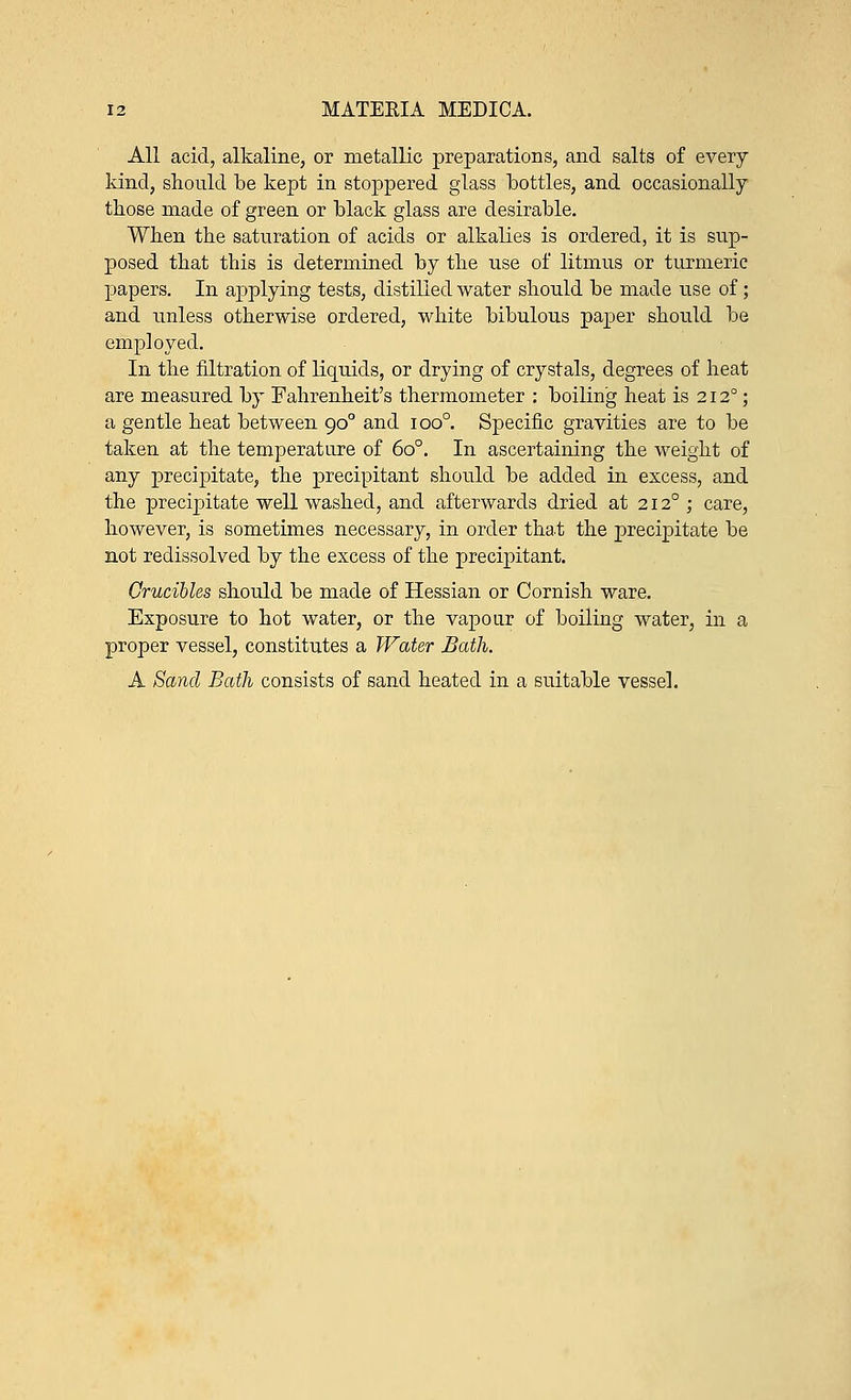All acid, alkaline, or metallic preparations, and salts of every kind, should be kept in stoppered glass bottles, and occasionally those made of green or black glass are desirable. When the saturation of acids or alkalies is ordered, it is sup- posed that this is determined by the use of litmus or turmeric papers. In ajmlying tests, distilled water should be made use of; and unless otherwise ordered, white bibulous paper should be employed. In the filtration of liquids, or drying of crystals, degrees of heat are measured by Fahrenheit's thermometer : boiling heat is 212°; a gentle heat between 900 and ioo°. Specific gravities are to be taken at the temperature of 6o°. In ascertaining the weight of any precipitate, the precipitant should be added in excess, and the precipitate well washed, and afterwards dried at 2120 ; care, however, is sometimes necessary, in order that the precipitate be not redissolved by the excess of the precipitant. Crucibles should be made of Hessian or Cornish ware. Exposure to hot water, or the vapour of boiling water, in a proper vessel, constitutes a Water Bath. A Sand Bath consists of sand heated in a suitable vessel.