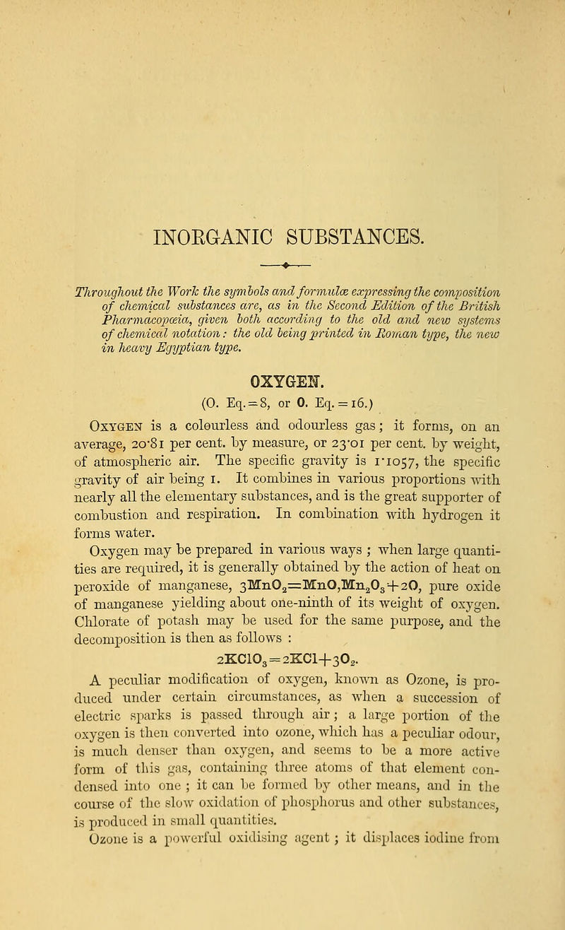 INORGANIC SUBSTANCES. Throughout the Work the symbols and formulae expressing the composition of chemical substances acre, as in the Second Edition of the British Pharmacopoeia, given both according to the old and new systems of chemical notation: the old being printed in Roman type, the new in heavy Egyptian type. OXYGEN. (0. Eq.=8, or 0. Eq. = i6.) Oxygen is a colourless and odourless gas; it forms, on an average, 2o%8i per cent, by measure, or 23-01 per cent, by weight, of atmospheric air. The specific gravity is no57, the specific gravity of air being 1. It combines in various proportions with nearly all the elementary substances, and is the great supporter of combustion and respiration. In combination with hydrogen it forms water. Oxygen may be prepared in various ways ; when large quanti- ties are required, it is generally obtained by the action of heat on peroxide of manganese, 3Mn02=MnO,Mn203+20, pure oxide of manganese yielding about one-ninth of its weight of oxygen. Chlorate of potash may be used for the same purpose, and the decomposition is then as follows : 2KC103 = 2KCl+302. A peculiar modification of oxygen, known as Ozone, is pro- duced under certain circumstances, as when a succession of electric sparks is passed through air; a large portion of the oxygen is then converted into ozone, which has a peculiar odour, is much denser than oxygen, and seems to be a more active form of this gas, containing three atoms of that element con- densed into one ; it can be formed by other means, and in the course of the slow oxidation of phosphorus and other substances, is produced in small quantities. Ozone is a powerful oxidising agent ; it displaces iodine from