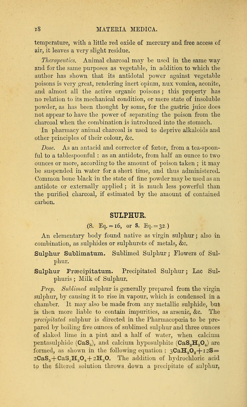 temperature, with a little red oxide of mercury and free access of air, it leaves a very slight residue. Therapeutics. Animal charcoal may be used in the same way and for the same purposes as vegetable, in addition to which the author has shown that its antidotal power against vegetable poisons is very great, rendering inert opium, nux vomica, aconite, and almost all the active organic poisons ; this property has no relation to its mechanical condition, or mere state of insoluble powder, as has been thought by some, for the gastric juice does not appear to have the power of separating the poison from the charcoal when the combination is introduced into the stomach. In pharmacy animal charcoal is used to deprive alkaloids and other principles of their colour, &c. Dose. As an antacid and corrector of fcetor, from a tea-spoon- ful to a tablespoonful : as an antidote, from half an ounce to two ounces or more, according to the amount of poison taken ; it may be suspended in water for a short time, and thus administered. Common bone black in the state of fine powder maybe used as an antidote or externally applied; it is much less powerful than the purified charcoal, if estimated by the amount of contained carbon. SULPHUR. (S. Eq. = 16, or S. Eq. = 32.) An elementary body found native as virgin sulphur; also in combination, as sulphides or sulphurets of metals, &c. Sulphur Sublimatum. Sublimed Sulphur; Flowers of Sul- phur. Sulphur Praecipitatum. Precipitated Sulphur; Lac Sul- phuris ; Milk of Sulphur. Prep. Sublimed sulphur is generally prepared from the virgin sulphur, by causing it to rise in vapour, which is condensed in a chamber. It may also be made from any metallic sulphide, but is then more liable to contain impurities, as arsenic, &c. The precipitated sulphur is directed in the Pharmacopoeia to be pre- pared by boiling five ounces of sublimed sulphur and three ounces of slaked lime in a pint and a half of water, when calcium pentasulphide (CaS5), and calcium hyposulphite (CaS2H2OJ are formed, as shown in the following equation : 3CaH202+i2S= 2CaS5+CaS2H;i0.1.+ 2H;J0. The addition of hydrochloric acid to the filtered solution throws down a precipitate of sulphur,