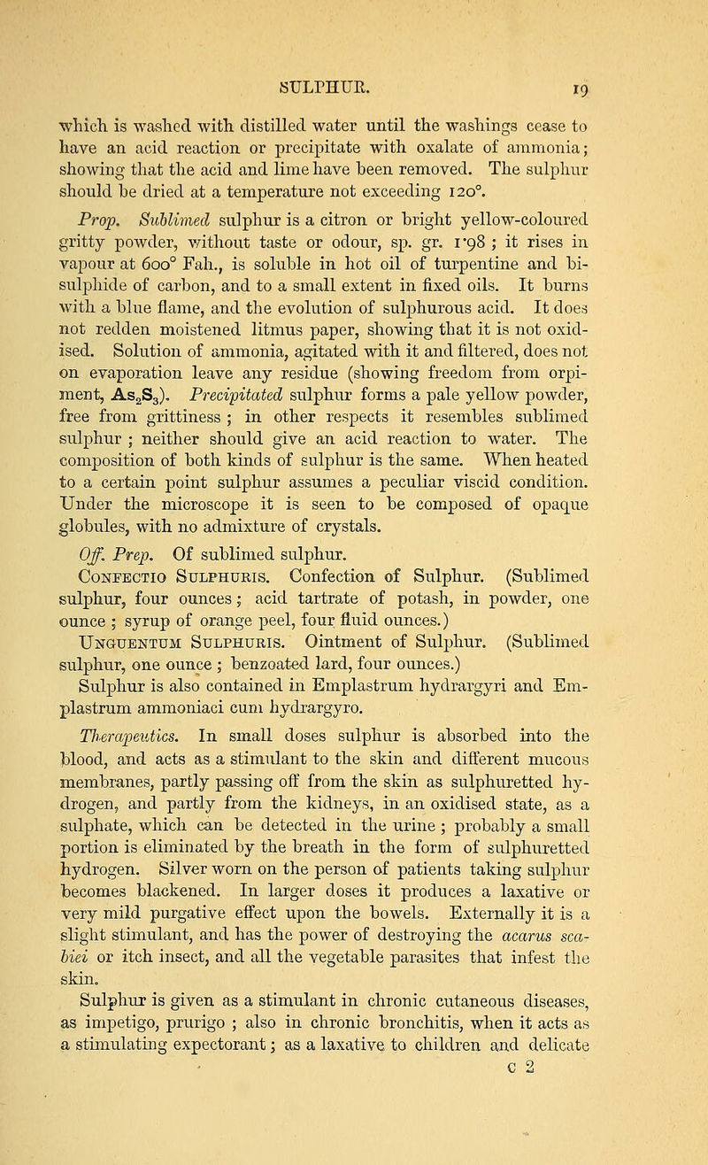 which is washed with distilled water until the washings cease to have an acid reaction or precipitate with oxalate of ammonia; showing that the acid and lime have heen removed. The sulphur should he dried at a temperature not exceeding 1200. Prop. Sublimed sulphur is a citron or hright yellow-coloured gritty powder, without taste or odour, sp. gr. 1*98 ; it rises in vapour at 6oo° Fah., is soluble in hot oil of turpentine and bi- sulphide of carbon, and to a small extent in fixed oils. It burns with a blue flame, and the evolution of sulphurous acid. It does not redden moistened litmus paper, showing that it is not oxid- ised. Solution of ammonia, agitated with it and filtered, does not on evaporation leave any residue (showing freedom from orpi- ment, As2S3). Precipitated sulphur forms a pale yellow powder, free from grittiness ; in other respects it resembles sublimed sulphur ; neither should give an acid reaction to water. The composition of both kinds of sulphur is the same. When heated to a certain point sulphur assumes a peculiar viscid condition. Under the microscope it is seen to be composed of opaque globules, with no admixture of crystals. Off. Prep. Of sublimed sulphur. Confectio Sulphuris. Confection of Sulphur. (Sublimed sulphur, four ounces; acid tartrate of potash, in powder, one ounce ; syrup of orange peel, four fluid ounces.) Unguentum Sulphuris. Ointment of Sulphur. (Sublimed sulphur, one ounce ; benzoated lard, four ounces.) Sulphur is also contained in Emplastrum hydrargyri and Em- plastrum ammoniaci cum hydrargyro. Tlierapeutics. In small doses sulphur is absorbed into the blood, and acts as a stimulant to the skin and different mucous membranes, partly passing off from the skin as sulphuretted hy- drogen, and partly from the kidneys, in an oxidised state, as a sulphate, which can be detected in the urine ; probably a small portion is eliminated by the breath in the form of sulphuretted hydrogen. Silver worn on the person of patients taking sulphur becomes blackened. In larger doses it produces a laxative or very mild purgative effect upon the bowels. Externally it is a slight stimulant, and has the power of destroying the acarus sca- biei or itch insect, and all the vegetable parasites that infest the skin. Sulphur is given as a stimulant in chronic cutaneous diseases, as impetigo, prurigo ; also in chronic bronchitis, when it acts as a stimulating expectorant; as a laxative to children and delicate C 2
