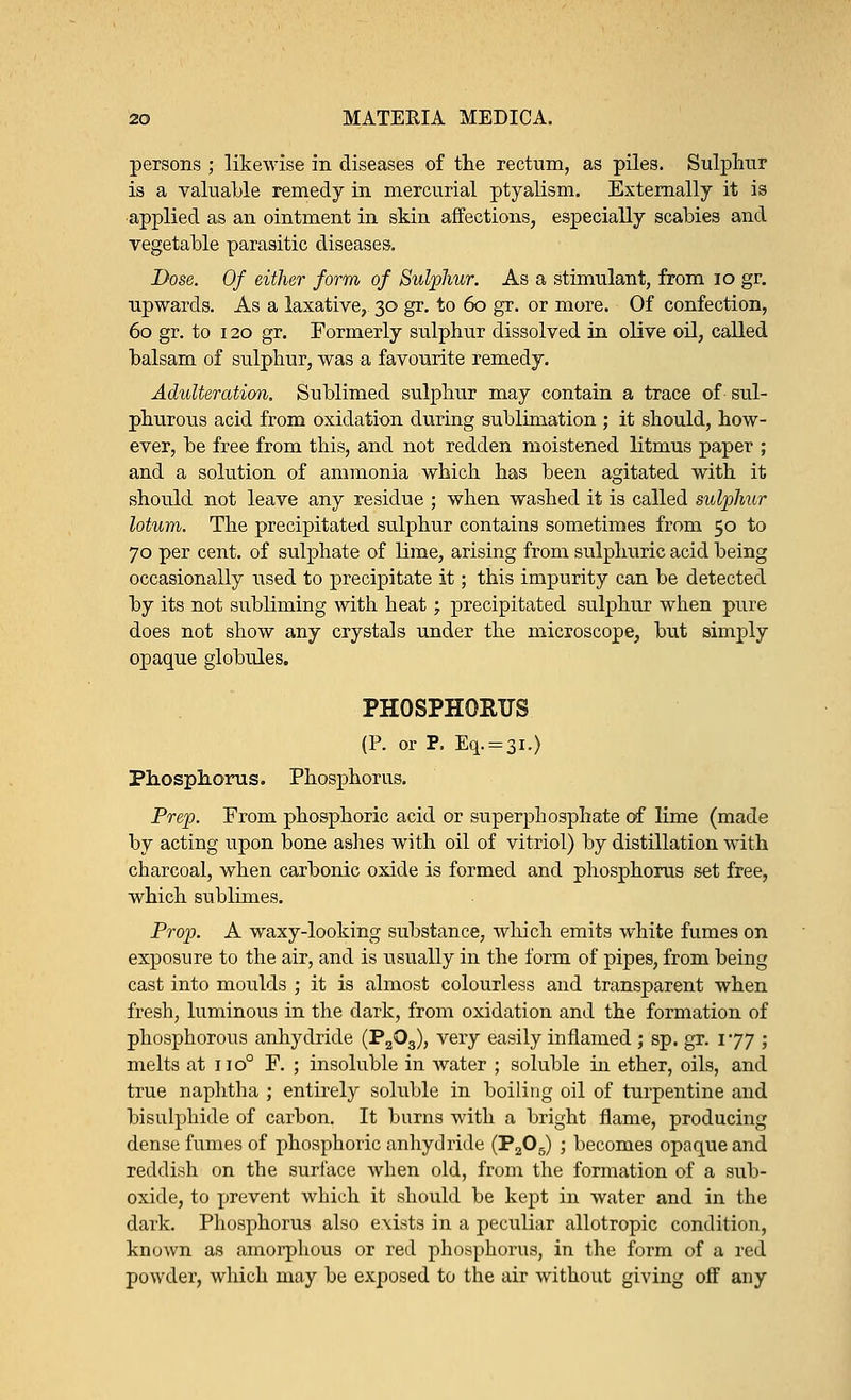 persons ; likewise in diseases of the rectum, as piles. Sulphur is a valuable remedy in mercurial ptyalism. Externally it is applied as an ointment in skin affections, especially scabies and vegetable parasitic diseases. Dose. Of either form of Sulphur. As a stimulant, from 10 gr. upwards. As a laxative, 30 gr. to 60 gr. or more. Of confection, 60 gr. to 120 gr. Formerly sulphur dissolved in olive oil, called balsam of sulphur, was a favourite remedy. Adulteration. Sublimed sulphur may contain a trace of sul- phurous acid from oxidation during sublimation ; it should, how- ever, be free from this, and not redden moistened litmus paper ; and a solution of ammonia which has been agitated with it should not leave any residue ; when washed it is called sulphur lotum. The precipitated sulphur contains sometimes from 50 to 70 per cent, of sulphate of lime, arising from sulphuric acid being occasionally used to precipitate it; this impurity can be detected by its not subliming with heat; precipitated sulphur when pure does not show any crystals under the microscope, but simply opaque globules. PHOSPHORUS (P. or P. Eq. = 3i.) Phosphorus. Phosphorus. Prep. From phosphoric acid or superphosphate of lime (made by acting upon bone ashes with oil of vitriol) by distillation with charcoal, when carbonic oxide is formed and phosphorus set free, which sublimes. Prop. A waxy-looking substance, which emits white fumes on exposure to the air, and is usually in the form of pipes, from being cast into moulds ; it is almost colourless and transparent when fresh, luminous in the dark, from oxidation and the formation of phosphorous anhydride (P2Q3), very easily inflamed ,• sp. gr. 177 ; melts at no0 F. ; insoluble in water ; soluble hi ether, oils, and true naphtha ; entirely soluble in boiling oil of turpentine and bisulphide of carbon. It burns with a bright flame, producing dense fumes of phosphoric anhydride (P205) ; becomes opaque and reddish on the surface when old, from the formation of a sub- oxide, to prevent which it should be kept in water and in the dark. Phosphorus also exists in a peculiar allotropic condition, known as amorphous or red phosphorus, in the form of a red powder, which may be exposed to the air without giving off any