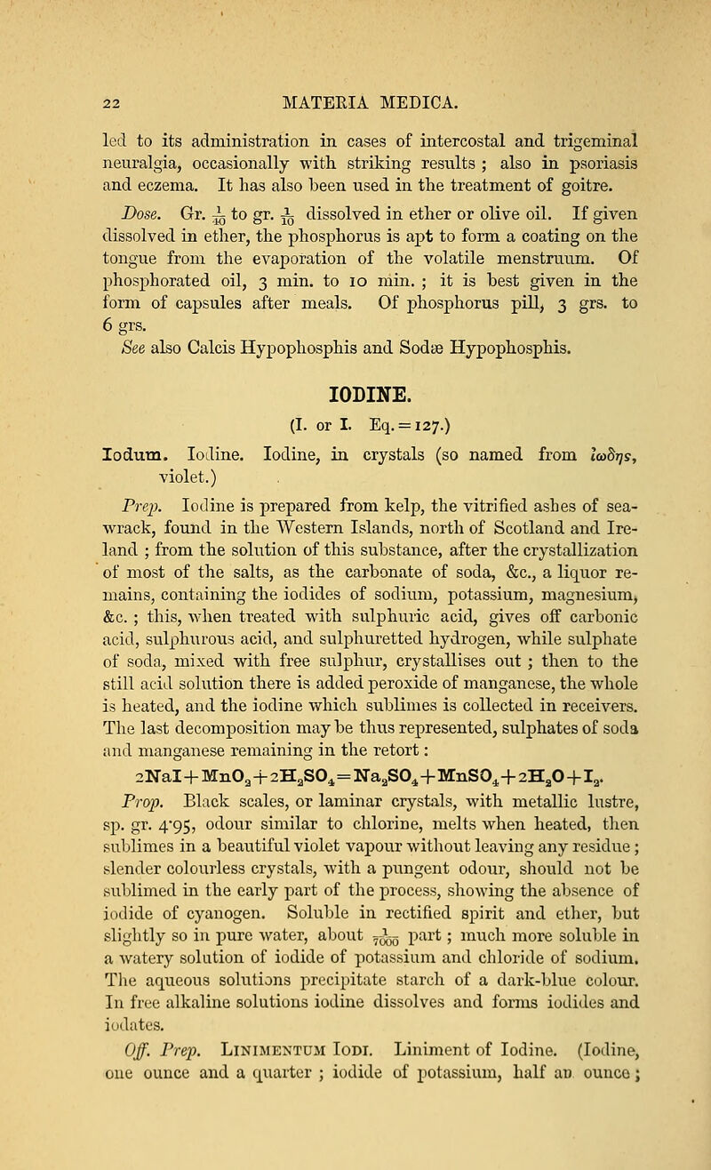 led to its administration in cases of intercostal and trigeminal neuralgia, occasionally with striking results ; also in psoriasis and eczema. It has also been used in the treatment of goitre. Dose. Gr. ~ to gr. i dissolved in ether or olive oil. If given dissolved in ether, the phosphorus is apt to form a coating on the tongue from the evaporation of the volatile menstruum. Of phosphorated oil, 3 min. to 10 min. ; it is best given in the form of capsules after meals. Of phosphorus pill, 3 grs. to 6 grs. See also Calcis Hypophosphis and Sodse Hypophosphis. IODINE. (I. or I. Eq. = i27.) Iodum. Iodine. Iodine, in crystals (so named from 1<o8tjs, violet.) Prep. Iodine is prepared from kelp, the vitrified ashes of sea- wrack, found in the Western Islands, north of Scotland and Ire- land ; from the solution of this substance, after the crystallization of most of the salts, as the carbonate of soda, &c, a liquor re- mains, containing the iodides of sodium, potassium, magnesium, &c.; this, when treated with sulphuric acid, gives off carbonic acid, sulphurous acid, and sulphuretted hydrogen, while sulphate of soda, mixed with free sulphur, crystallises out ; then to the still acid solution there is added peroxide of manganese, the whole is heated, and the iodine which sublimes is collected in receivers. The last decomposition maybe thus represented, sulphates of soda and manganese remaining in the retort: 2NaI+Mn02+2H2S04=Na2S04+MnS04+2HaO-)-12. Prop. Black scales, or laminar crystals, with metallic lustre, sp. gr. 495, odour similar to chlorine, melts when heated, then sublimes in a beautiful violet vapour without leaving any residue; slender colourless crystals, with a pungent odour, should not be sublimed in the early part of the process, showing the absence of iodide of cyanogen. Soluble in rectified spirit and ether, but slightly so in pure water, about fig part; much more soluble in a watery solution of iodide of potassium and chloride of sodium. The aqueous solutions precipitate starch of a dark-blue colour. In free alkaline solutions iodine dissolves and forms iodides and iodates. Off. Prep. Linimentum Iodi. Liniment of Iodine. (Iodine, one ounce and a quarter ; iodide of potassium, half an ounce;