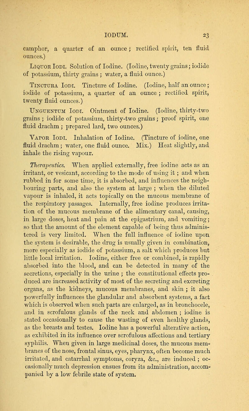 camphor, a quarter of an ounce; rectified spirit, ten fluid ounces.) Liquor Iodi. Solution of Iodine. (Iodine, twenty grains; iodide of potassium, thirty grains ; water, a fluid ounce.) Tinctura Iodi. Tincture of Iodine. (Iodine, half an ounce; iodide of potassium, a quarter of an ounce ; rectified spirit, twenty fluid ounces.) Unguentum Iodi. Ointment of Iodine. (Iodine, thirty-two grains ; iodide of potassium, thirty-two grains; proof spirit, one fluid drachm ; prepared lard, two ounces.) Vapor Iodi. Inhalation of Iodine. (Tincture of iodine, one fluid drachm; water, one fluid ounce. Mix.) Heat slightly, and inhale the rising vapour. Therapeutics. When applied externally, free iodine acts as an irritant, or vesicant, according to the mode of using it; and when rubbed in for some time, it is absorbed, and influences the neigh- bouring parts, and also the system at large ; when the diluted vapour is inhaled, it acts topically on the mucous membrane of the respiratory passages. Internally, free iodine produces irrita- tion of the mucous membrane of the alimentary canal, causing, in large doses, heat and pain at the epigastrium, and vomiting; so that the amount of the element capable of being thus adminis- tered is very limited. When the full influence of iodine upon the system is desirable, the drug is usually given in combination, more especially as iodide of potassium, a salt which produces but little local irritation. Iodine, either free or combined, is rapidly absorbed into the blood, and can be detected in many of the secretions, especially in the urine ; the constitutional effects pro- duced are increased activity of most of the secreting and excreting organs, as the kidneys, mucous membranes, and skin ; it also powerfully influences the glandular and absorbent systems, a fact which is observed when such parts are enlarged, as in bronchocele, and in scrofulous glands of the neck and abdomen ; iodine is stated occasionally to cause the wasting of even healthy glands, as the breasts and testes. Iodine has a powerful alterative action, as exhibited in its influence over scrofulous affections and tertiary syphilis. When given in large medicinal doses, the mucous mem- branes of the nose, frontal sinus, eyes, pharynx, often become much irritated, and catarrhal symptoms, coryza, &c, are induced ; oc- casionally much depression ensues from its administration, accom- panied by a low febrile state of system.