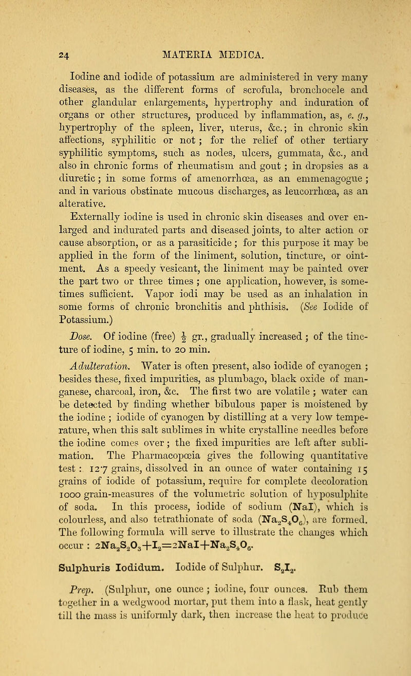 Iodine and iodide of potassium are administered in very many diseases, as the different forms of scrofula, bronchocele and other glandular enlargements, hypertrophy and induration of organs or other structures, produced by inflammation, as, e. g., hypertrophy of the spleen, liver, uterus, &c; in chronic skin affections, syphilitic or not ; for the relief of other tertiary syphilitic symptoms, such as nodes, ulcers, gummata, &c, and also in chronic forms of rheumatism and gout; in dropsies as a diuretic; in some forms of amenorrhcea, as an emmenagogue ; and in various obstinate mucous discharges, as leucorrhoea, as an alterative. Externally iodine is used in chronic skin diseases and over en- larged and indurated parts and diseased joints, to alter action or cause absorption, or as a parasiticide; for this purpose it may be applied in the form of the liniment, solution, tincture, or oint- ment. As a speedy vesicant, the liniment may be painted over the part two or three times ; one application, however, is some- times sufficient. Vapor iodi may be used as an inhalation in some forms of chronic bronchitis and phthisis. (See Iodide of Potassium.) Dose. Of iodine (free) ■£ gr., gradually increased ; of the tinc- ture of iodine, 5 min. to 20 min. Adulteration. Water is often present, also iodide of cyanogen ; besides these, fixed impurities, as plumbago, black oxide of man- ganese, charcoal, iron, &c. The first two are volatile ; water can be detected by finding whether bibulous paper is moistened by the iodine ; iodide of cyanogen by distilling at a very low tempe- rature, when this salt sublimes in white crystalline needles before the iodine comes over ; the fixed impurities are left after subli- mation. The Pharmacopoeia gives the following quantitative test : 127 grains, dissolved in an ounce of water containing 15 grains of iodide of potassium, require for complete decoloration 1000 grain-measures of the volumetric solution of hyposulphite of soda. In this process, iodide of sodium (Nal), which is colourless, and also tetrathionate of soda (Na2S406), are formed. The following formula will serve to illustrate the changes which occur : 2Na2S2O3+I2=2NaI+Na.2SiO0. Sulphuris Iodidum. Iodide of Sulphur. S2I2. Prep. (Sulphur, one ounce ; iodine, four ounces. Rub them together in a wedgwood mortar, put them into a flask, heat gently till the mass is uniformly dark, then increase the heat to produce