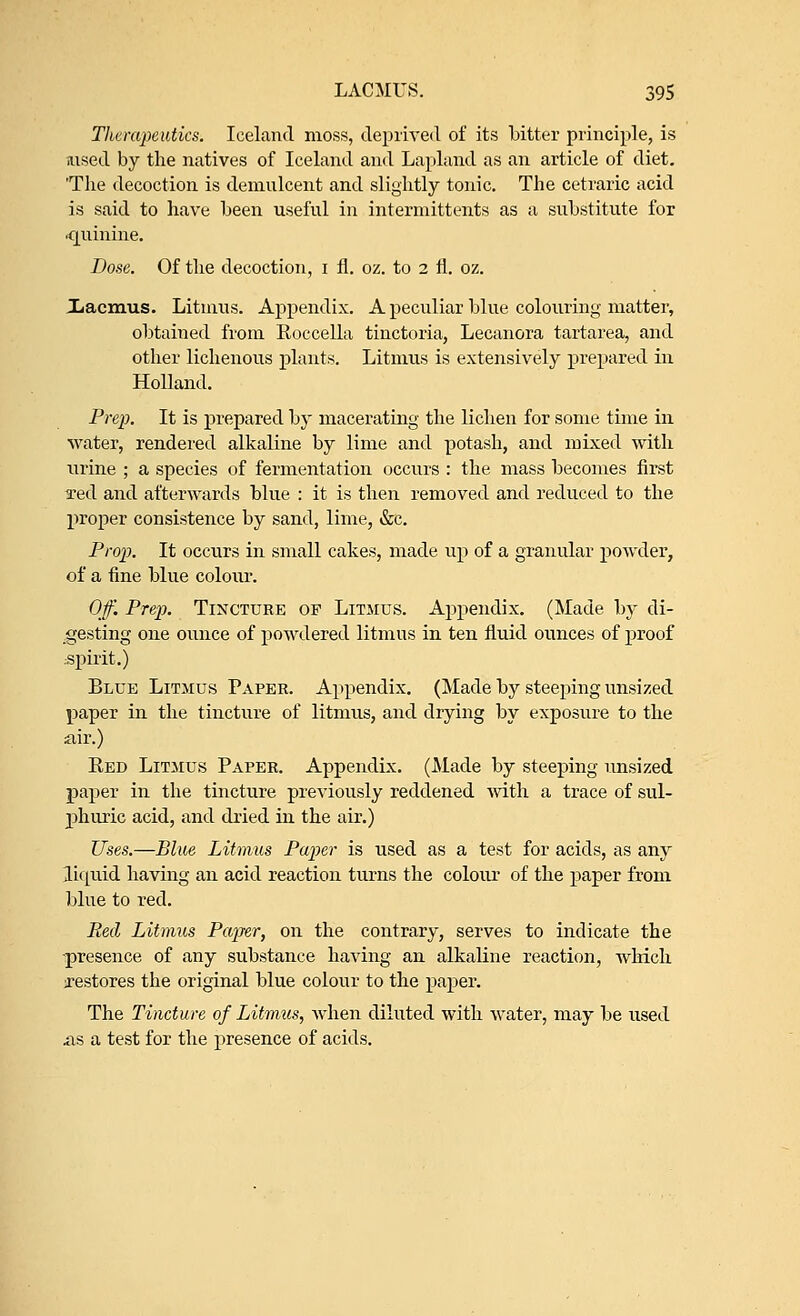 Therapeutics. Iceland moss, deprived of its bitter principle, is aised by the natives of Iceland and Lapland as an article of diet. 'The decoction is demulcent and slightly tonic. The cetraric acid is said to have been useful in intermittents as a substitute for •quinine. Dose. Of the decoction, i fl. oz. to 2 fl. oz. Xacmus. Litmus. Appendix. A peculiar blue colouring matter, obtained from Roccella tinctoria, Lecanora tartarea, and other lichenous plants. Litmus is extensively prepared in Holland. Pre}). It is prepared by macerating the lichen for some time in water, rendered alkaline by lime and potash, and mixed with urine ; a species of fermentation occurs : the mass becomes first Ted and afterwards blue : it is then removed and reduced to the proper consistence by sand, lime, &c. Prop. It occurs in small cakes, made up of a granular powder, of a fine blue colour. Off. Prep. Tincture of Litmus. Appendix. (Made by di- gesting one ounce of powdered litmus in ten fluid ounces of proof spirit.) Blue Litmus Paper. Appendix. (Made by steeping unsized paper in the tincture of litmus, and drying by exposure to the air.) Red Litmus Paper. Appendix. (Made by steeping unsized paper in the tincture previously reddened with a trace of sul- phuric acid, and dried in the air.) Uses.—Blue Litmus Paper is used as a test for acids, as any liquid having an acid reaction turns the colour of the paper from blue to red. Red Litmus Paper, on the contrary, serves to indicate the •presence of any substance having an alkaline reaction, which restores the original blue colour to the paper. The Tincture of Litmus, when diluted with water, may be used .as a test for the presence of acids.