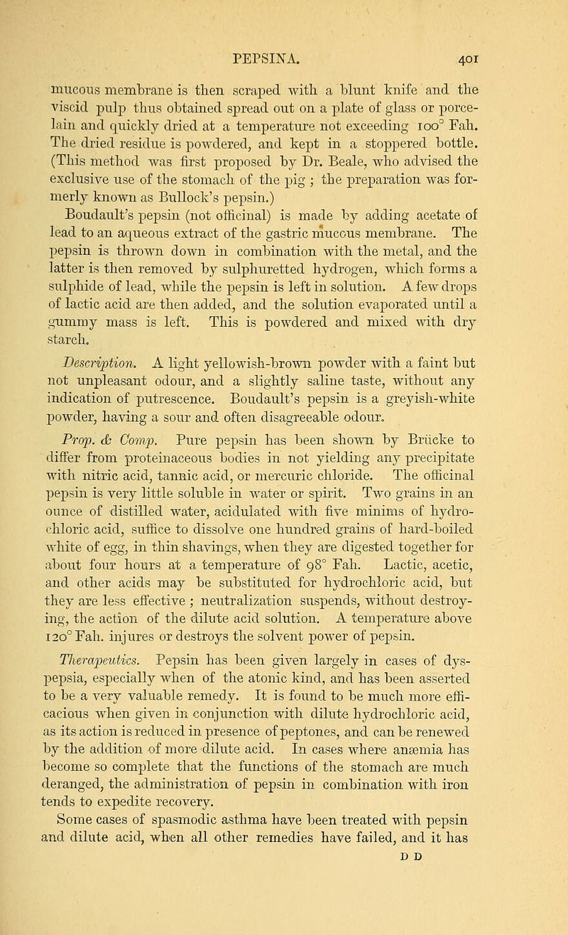 mucous membrane is then scraped with a blunt knife and the viscid pulp thus obtained spread out on a plate of glass or porce- lain and quickly dried at a temperature not exceeding ioo° Fah. The dried residue is powdered, and kept in a stoppered bottle. (This method was first proposed by Dr. Beale, who advised the exclusive use of the stomach of the pig ; tbe preparation was for- merly known as Bullock's pepsin.) Boudault's pepsin (not officinal) is made by adding acetate of lead to an aqueous extract of the gastric mucous membrane. The pepsin is thrown down in combination with the metal, and the latter is then removed by sulphuretted hydrogen, which forms a sulphide of lead, while the pepsin is left in solution. A few drops of lactic acid are then added, and the solution evaporated until a gummy mass is left. This is powdered and mixed with dry starch. Description. A light yellowish-brown powder with a faint but not unpleasant odour, and a slightly saline taste, without any indication of putrescence. Boudault's pepsin is a greyish-white powder, having a sour and often disagreeable odour. Prop. 6c Comp. Pure pepsin has been shown by Briieke to differ from proteinaceous bodies in not yielding any precipitate with nitric acid, tannic acid, or mercuric chloride. The officinal pepsin is very little soluble in water or spirit. Two grains in an ounce of distilled water, acidulated with five minims of hydro- chloric acid, suffice to dissolve one hundred grains of hard-boiled white of egg, in thin shavings, when they are digested together for about four hours at a temperature of 980 Fah. Lactic, acetic, and other acids may be substituted for hydrochloric acid, but they are less effective ; neutralization suspends, without destroy- ing, the action of the dilute acid solution. A temperature above 1200 Fah. injures or destroys the solvent power of pepsin. Therapeutics. Pepsin has been given largely in cases of dys- pepsia, especially when of the atonic kind, and has been asserted to be a very valuable remedy. It is found to be much more effi- cacious when given in conjunction with dilute hydrochloric acid, as its action is reduced in presence of peptones, and can be renewed by the addition of more dilute acid. In cases where anaemia lias become so complete that the functions of the stomach are much deranged, the administration of pepsin in combination with iron tends to expedite recovery. Some cases of spasmodic asthma have been treated with pepsin and dilute acid, when all other remedies have failed, and it has D D