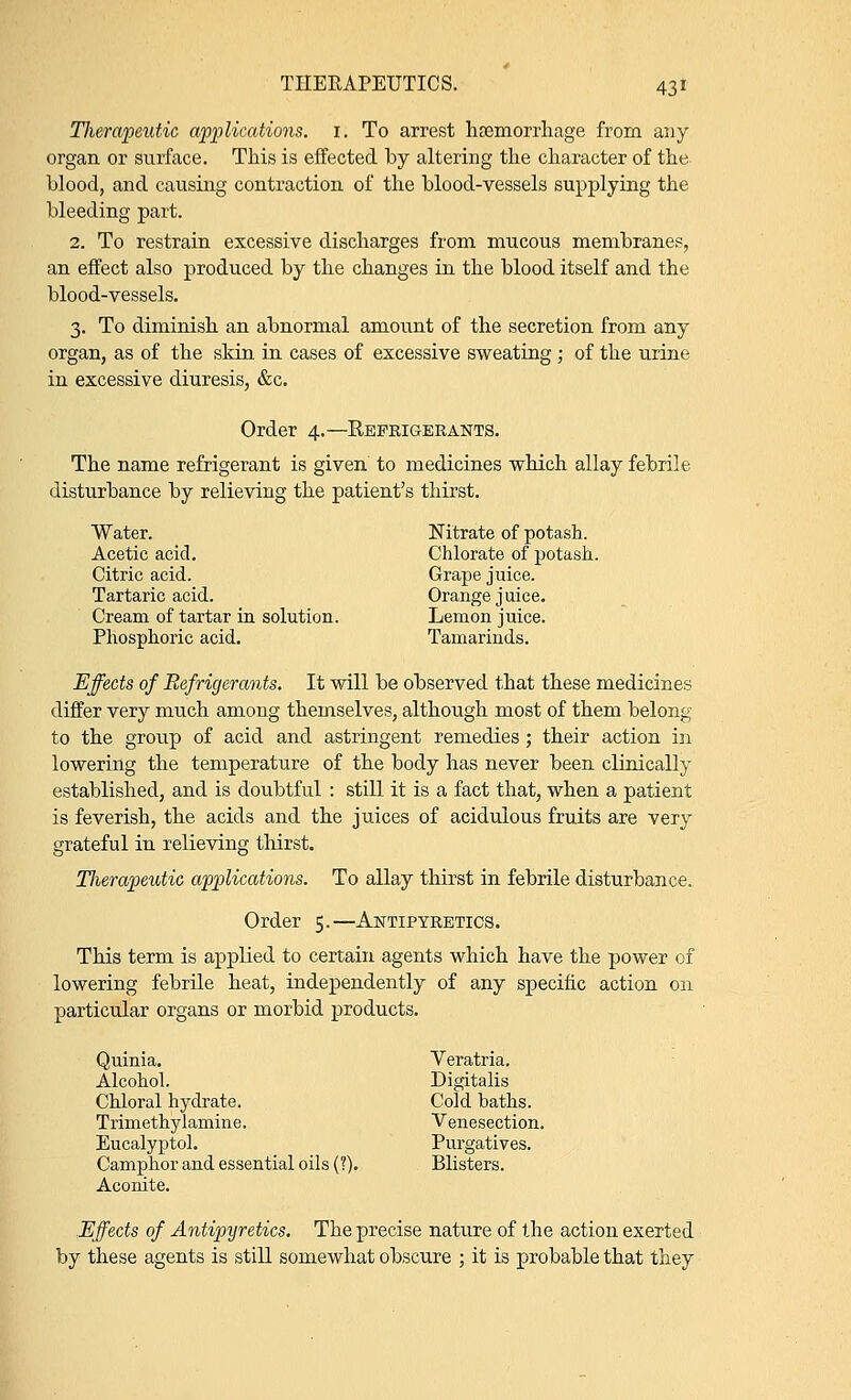 Tlierapeutic applications. 1. To arrest haemorrhage from any organ or surface. This is effected by altering the character of the blood, and causing contraction of the blood-vessels supplying the bleeding part. 2. To restrain excessive discharges from mucous membranes, an effect also produced by the changes in the blood itself and the blood-vessels. 3. To diminish an abnormal amount of the secretion from any organ, as of the skin in cases of excessive sweating ; of the urine in excessive diuresis, &c. Order 4.—Refrigerants. The name refrigerant is given to medicines which allay febrile disturbance by relieving the patient's thirst. Water. Nitrate of potash. Acetic acid. Chlorate of potash. Citric acid. Grape juice. Tartaric acid. Orange juice. Cream of tartar in solution. Lemon juice. Phosphoric acid. Tamarinds. Effects of Refrigerants. It will be observed that these medicines differ very much among themselves, although most of them belong to the group of acid and astringent remedies ; their action in lowering the temperature of the body has never been clinically established, and is doubtful : still it is a fact that, when a patient is feverish, the acids and the juices of acidulous fruits are very grateful in relieving thirst. Tlierapeutic applications. To allay thirst in febrile disturbance. Order 5.—Antipyretics. This term is applied to certain agents which have the power of lowering febrile heat, independently of any specific action on particular organs or morbid products. Quinia. Veratria. Alcohol. Digitalis Chloral hydrate. Cold baths. Trimethylarnine. Venesection. Eucalyptol. Purgatives. Camphor and essential oils (?). Blisters. Aconite. Effects of Antipyretics. The precise nature of the action exerted by these agents is still somewhat obscure ; it is probable that they