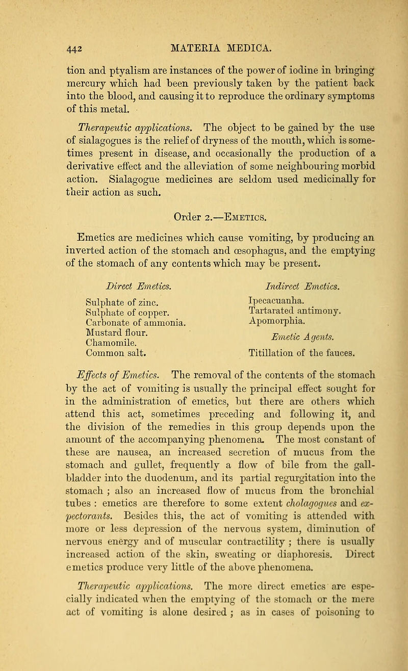 tion and ptyalism are instances of the power of iodine in bringing mercury which had been previously taken by the patient back into the blood, and causing it to reproduce the ordinary symptoms of this metal. Therapeutic applications. The object to be gained by the use of sialagogues is the relief of dryness of the mouth, which is some- times present in disease, and occasionally the production of a derivative effect and the alleviation of some neighbouring morbid action. Sialagogue medicines are seldom used medicinally for their action as such. Order 2.—Emetics. Emetics are medicines which cause vomiting, by producing an inverted action of the stomach and oesophagus, and the emptying of the stomach of any contents which may be present. Direct Emetics. Indirect Emetics. Sulphate of zinc. Ipecacuanha. Sulphate of copper. Tartarated antimony. Carbonate of ammonia. Apomorphia. Mustard flour. Emetic Agents. Chamomile. Common salt. Titillation of the fauces. Effects of Emetics. The removal of the contents of the stomach by the act of vomiting is usually the principal effect sought for in the administration of emetics, but there are others which attend this act, sometimes preceding and following it, and the division of the remedies in this group depends upon the amount of the accompanying phenomena. The most constant of these are nausea, an increased secretion of mucus from the stomach and gullet, frequently a flow of bile from the gall- bladder into the duodenum, and its partial regurgitation into the stomach ; also an increased flow of mucus from the bronchial tubes : emetics are therefore to some extent cholagogues and ex- pectorants. Besides this, the act of vomiting is attended -with more or less depression of the nervous system, diminution of nervous energy and of muscular contractility ; there is usually increased action of the skin, sweating or diaphoresis. Direct emetics produce very little of the above phenomena. Tlierapeutic applications. The more direct emetics are espe- cially indicated when the emptying of the stomach or the mere act of vomiting is alone desired; as in cases of poisoning to