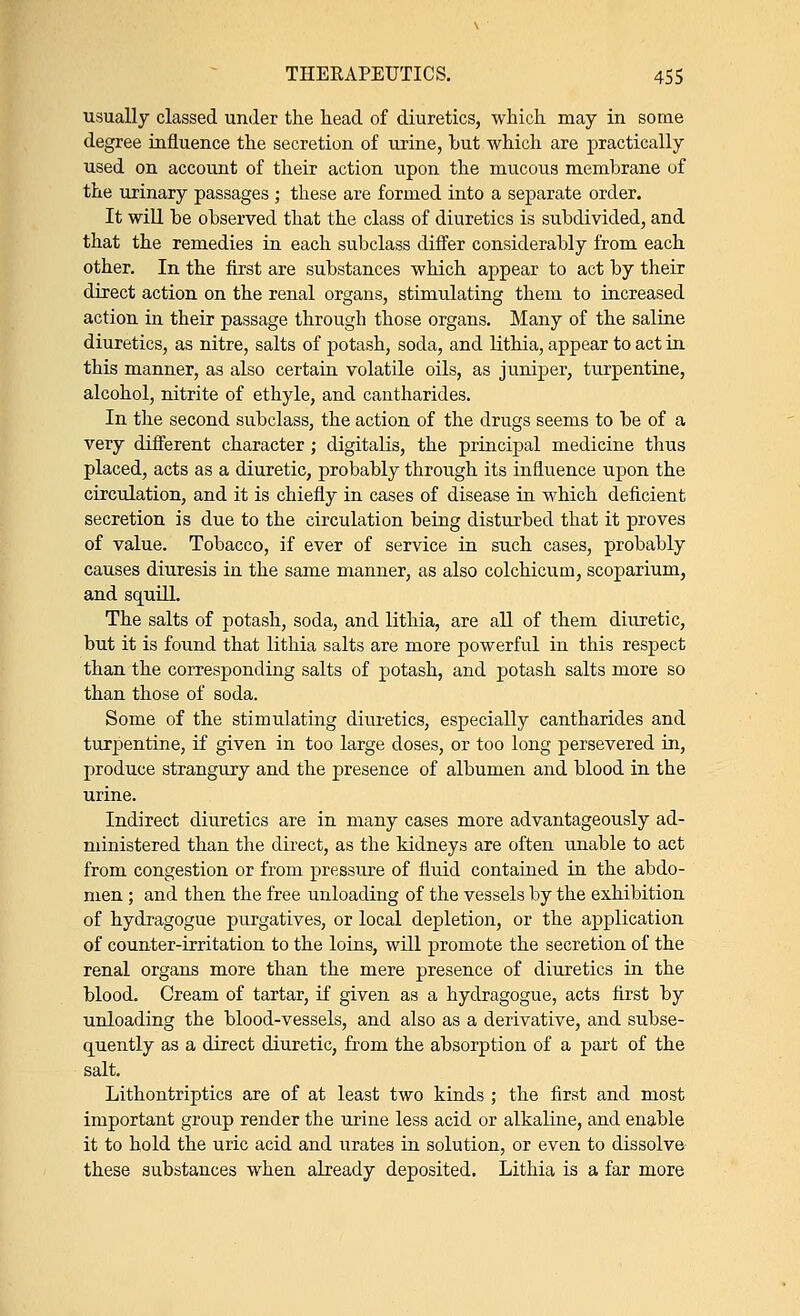 usually classed under the head of diuretics, which may in some degree influence the secretion of urine, hut which are practically used on account of their action upon the mucous membrane of the urinary passages ; these are formed into a separate order. It will be observed that the class of diuretics is subdivided, and that the remedies in each subclass differ considerably from each other. In the first are substances which appear to act by their direct action on the renal organs, stimulating them to increased action in their passage through those organs. Many of the saline diuretics, as nitre, salts of potash, soda, and lithia, appear to act in this manner, as also certain volatile oils, as juniper, turpentine, alcohol, nitrite of ethyle, and cantharides. In the second subclass, the action of the drugs seems to be of a very different character; digitalis, the principal medicine thus placed, acts as a diuretic, probably through its influence upon the circulation, and it is chiefly in cases of disease in which deficient secretion is due to the circulation being disturbed that it proves of value. Tobacco, if ever of service in such cases, probably causes diuresis in the same manner, as also colchicum, scoparium, and squill. The salts of potash, soda, and lithia, are all of them diuretic, but it is found that lithia salts are more powerful in this respect than the corresponding salts of potash, and potash salts more so than those of soda. Some of the stimulating diuretics, especially cantharides and turpentine, if given in too large doses, or too long persevered in, produce strangury and the presence of albumen and blood in the urine. Indirect diuretics are in many cases more advantageously ad- ministered than the direct, as the kidneys are often unable to act from congestion or from pressure of fluid contained in the abdo- men ; and then the free unloading of the vessels by the exhibition of hydragogue purgatives, or local depletion, or the application of counter-irritation to the loins, will promote the secretion of the renal organs more than the mere presence of diuretics in the blood. Cream of tartar, if given as a hydragogue, acts first by unloading the blood-vessels, and also as a derivative, and subse- quently as a direct diuretic, from the absorption of a part of the salt. Lithontriptics are of at least two kinds ; the first and most important group render the urine less acid or alkaline, and enable it to hold the uric acid and urates in solution, or even to dissolve these substances when already deposited. Lithia is a far more