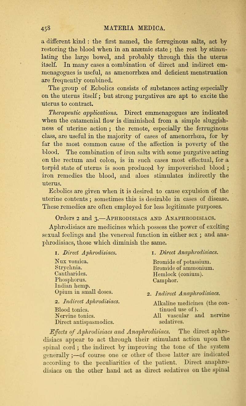 a different kind : the first named, the ferruginous salts, act by- restoring the blood when in an ansemic state ; the rest by stimu- lating the large bowel, and probably through this the uterus itself. In many cases a combination of direct and indirect em- menagogues is useful, as amenorrhoea and deficient menstruation are frequently combined. The group of Ecbolics consists of substances acting especially on the uterus itself; but strong purgatives are apt to excite the uterus to contract. Therapeutic applications. Direct emmenagogues are indicated when the catamenial flow is diminished from a simple sluggish- ness of uterine action; the remote, especially the ferruginous class, are useful in the majority of cases of amenorrhoea, for by far the most common cause of the affection is poverty of the blood. The combination of iron salts with some purgative acting on the rectum and colon, is in such cases most effectual, for a torpid state of uterus is soon produced by impoverished blood ; iron remedies the blood, and aloes stimulates indirectly the uterus. Ecbolics are given when it is desired to cause expulsion of the uterine contents ; sometimes this is desirable in cases of disease. These remedies are often employed for less legitimate purposes. Orders 2 and 3.—Aphrodisiacs and Anaphrodisiacs. Aphrodisiacs are medicines which possess the power of exciting sexual feelings and the venereal function in either sex ; and ana- phrodisiacs, those which diminish the same. 1. Direct Aphrodisiacs. 1. Direct Anaphrodisiacs. Nux vomica. Bromide of potassium. Strychnia. Bromide of ammonium. Cantharides. Hemlock (conium). Phosphorus. Camphor. Indian hemp. Opium in small doses. 2 /^y^ Anaphrodisiacs. 2. Indirect Aphrodisiacs. Alkaline medicines (the con- Blood tonics. tinued use of). Nervine tonics. All vascular and nervine Direct antispasmodics. sedatives. Effects of Aphrodisiacs and Anaphrodisiacs. The direct aphro- disiacs appear to act through their stimulant action upon the spinal cord ; the indirect by improving the tone of the system generally;—of course one or other of these latter are indicated according to the peculiarities of the patient. Direct anaphro- disiacs on the other hand act as direct sedatives on the Bpinal