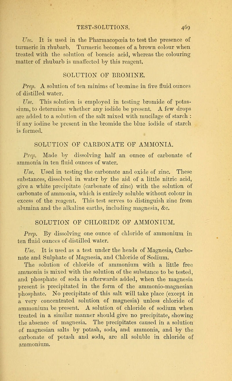 Use, It is used in the Pharmacopoeia to test the presence of turmeric in rhubarb. Turmeric becomes of a brown colour when treated with the solution of boracic acid, whereas the colouring matter of rhubarb is unaffected by this reagent. SOLUTION OF BROMINE. Prep. A solution of ten minims of bromine in five fluid ounces of distilled water. Use. This solution is employed in testing bromide of potas- sium, to determine whether any iodide be present. A few drops are added to a solution of the salt mixed with mucilage of starch : if any iodine be present in the bromide the blue iodide of starch is formed. SOLUTION OF CARBONATE OF AMMONIA. Prep. Made by dissolving half an ounce of carbonate of ammonia in ten fluid ounces of water. Use. Used in testing the carbonate and oxide of zinc. These substances, dissolved in water by the aid of a little nitric acid, give a white precipitate (carbonate of zinc) with the solution of carbonate of ammonia, which is entirely soluble without colour in excess of the reagent. This test serves to distinguish zinc from alumina and the alkaline earths, including magnesia, &c. SOLUTION OF CHLORIDE OF AMMONIUM. Prep. By dissolving one ounce of chloride of ammonium in ten fluid ounces of distilled water. Use. It is used as a test under the heads of Magnesia, Carbo- nate and Sulphate of Magnesia, and Chloride of Sodium. The solution of chloride of ammonium with a little free ammonia is mixed with the solution of the substance to be tested, and phosphate of soda is afterwards added, when the magnesia present is precipitated in the form of the ammonio-magnesian phosphate. No precipitate of this salt will take place (except in a very concentrated solution of magnesia) unless chloride of ammonium be present. A solution of chloride of sodium when treated in a similar manner should give no precipitate, showing the absence of magnesia. The precipitates caused in a solution of magnesian salts by potash, soda, and ammonia, and by the carbonate of potash and soda, are all soluble in chloride of ammonium.