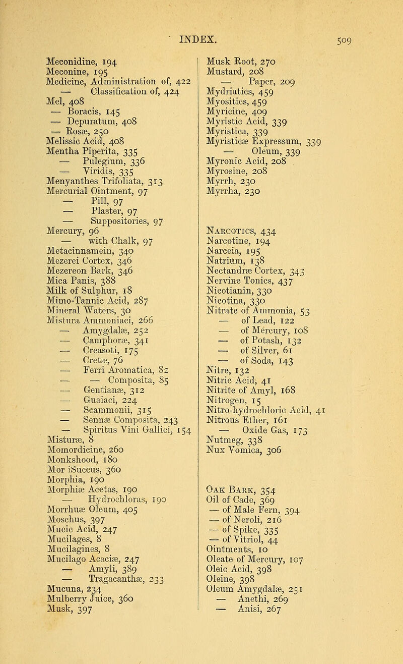 5°9 Meconidine, 194 Meconine, 195 Medicine, Administration of, 422 — Classification of, 424 Mel, 408 — Boracis, 145 — Depuratum, 408 — Rosas, 250 Melissic Acid, 408 Mentha Piperita, 335 — Pulegium, 336 — Viridis, 335 Menyanthes Trifoliata, 313 Mercurial Ointment, 97 — Pill, 97 — Plaster, 97 — Suppositories, 97 Mercury, 96 — with Chalk, 97 Metacinnamein, 340 Mezerei Cortex, 346 Mezereon Bark, 346 Mica Panis, 388 Milk of Sulphur, 18 Mimo-Tannic Acid, 287 Mineral Waters, 30 Mistura Ammoniaci, 266 — Amygdalas, 252 — Camphoras, 341 — Creasoti, 175 — Cretas, 76 -— Perri Aromatica, 82 — — Composita, 85 — Gentianas, 312 — Guaiaci, 224 —■ Scammonii, 315 — Senna; Composita, 243 — Spiritus Vini Gallici, 154 Misturas, 8 Momordicine, 260 Monkshood, 180 Mor iSuccus, 360 Morphia, 190 Morphias Acetas, 190 — Hydrochloras, 190 Morrhuas Oleum, 405 Moschus, 397 Mucic Acid, 247 Mucilages, 8 Mucilagines, 8 Mucilago Acacias, 247 — Amyli, 389 — Tragacanthas, 233 Mucuna, 234 Mulberry Juice, 360 Musk, 397 Musk Eoot, 270 Mustard, 208 — Paper, 209 Mydriatics, 459 Myositics, 459 Myricine, 409 Myristic Acid, 339 Myristica, 339 Myristicas Expressum, 339 — Oleum, 339 Myronic Acid, 208 Myrosine, 208 Myrrh, 230 Myrrha, 230 Narcotics, 434 Narcotine, 194 Narceia, 195 Natrium, 138 Nectandras Cortex, 343 Nervine Tonics, 437 Nicotianin, 330 Nicotina, 330 Nitrate of Ammonia, 53 — of Lead, 122 — of Mercury, 108 — of Potash, 132 — of Silver, 61 — of Soda, 143 Nitre, 132 Nitric Acid, 41 Nitrite of Amyl, 168 Nitrogen, 15 Nitro-hydrochloric Acid, 41 Nitrous Ether, 161 — Oxide Gas, 173 Nutmeg, 338 Nux Vomica, 306 Oak Bark, 354 Oil of Cade, 369 — of Male Fern, 394 — of Neroli, 216 — of Spike, 335 — of Vitriol, 44 Ointments, 10 Oleate of Mercury, 107 Oleic Acid, 398 Oleine, 398 Oleum Amygdalas, 251 — Anethi, 269 — Anisi, 267