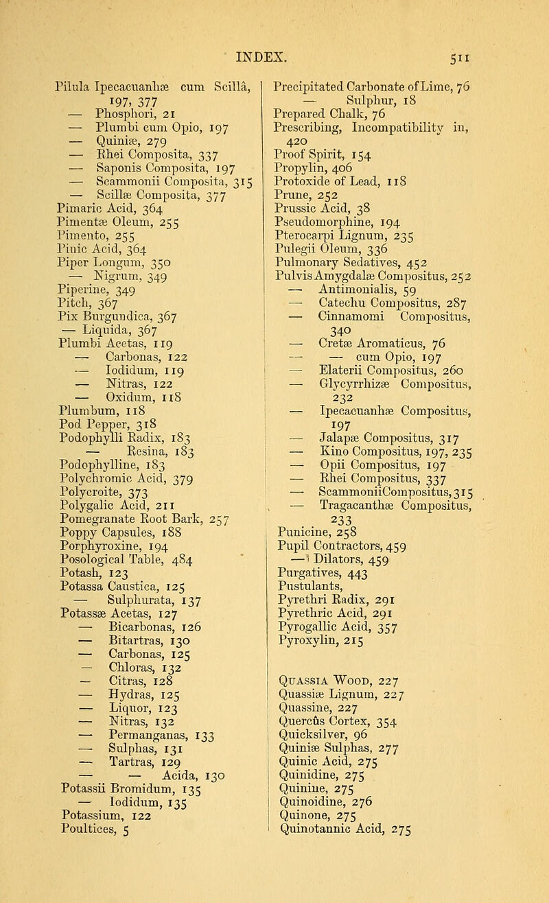 Pilula Ipecacuanha cum Scilla, 197, 377 — Phosphori, 21 — Plumbi cum Opio, 197 — Quinise, 279 — Khei Composita, 337 — Saponis Composita, 197 — Scammonii Composita, 315 — Scillas Composita, 377 Pimaric Acid, 364 Pimentse Oleum, 255 Pimento, 255 Pinic Acid, 364 Piper Longum, 350 — Nigrum, 349 Piperine, 349 Pitch, 367 Pix Burgivndica, 367 — Liquida, 367 Plumbi Acetas, 119 — Carbonas, 122 — Iodidum, 119 — Mtras, 122 — Oxidum, 118 Plumbum, 118 Pod Pepper, 318 Podophylli Kadix, 183 — Resin a, 183 Podophylline, 183 Polychromic Acid, 379 Polycroite, 373 Polygalic Acid, 211 Pomegranate Root Bark, 257 Poppy Capsules, 188 Porpbyroxine, 194 Posological Table, 484 Potash, 123 Potassa Caustica, 125 — Sulphurata, 137 Potassse Acetas, 127 — Bicarbonas, 126 — Bitartras, 130 — Carbonas, 125 — Chloras, 132 — Citras, 128 — Hydras, 125 — Liquor, 123 — Nitras, 132 — Permanganas, 133 — Sulphas, 131 — Tartras, 129 — — Acida, 130 Potassii Bromidum, 135 — Iodidum, 135 Potassium, 122 Poultices, 5 Precipitated Carbonate of Lime, 76 — Sulphur, 18 Prepared Chalk, 76 Prescribing, Incompatibility in, 420 Proof Spirit, 154 Propylin, 406 Protoxide of Lead, 118 Prune, 252 Prussic Acid, 38 Pseudomorphine, 194 Pterocarpi Lignum, 235 Pulegii Oleum, 336 Pulmonary Sedatives, 452 Pulvis Amygdalae Compositus, 252 — Antimonialis, 59 —■ Catechu Compositus, 287 — Cinnamomi Compositus, 340 — Cretse Aromaticus, 76 — — cum Opio, 197 — Elaterii Compositus, 260 — Glycyrrhizse Compositus, 232 — Ipecacuanha Compositus, 197 — Jalapa Compositus, 317 — Kino Compositus, 197, 235 Opii Compositus, 197 — Rhei Compositus, 337 —- ScammoniiCompositus,3i5 — Tragacanthse Compositus, 233 Punicine, 258 Pupil Contractors, 459 —5 Dilators, 459 Purgatives, 443 Pustulants, Pyrethri Radix, 291 Pyrethric Acid, 291 Pyrogallic Acid, 357 Pyroxylin, 215 Quassia Wood, 227 Quassia Lignum, 227 Quassine, 227 Quercus Cortex, 354 Quicksilver, 96 Quinia Sidphas, 277 Quinic Acid, 275 Quinidine, 275 Quinine, 275 Quinoidine, 276 Quinone, 275 Quinotannic Acid, 275