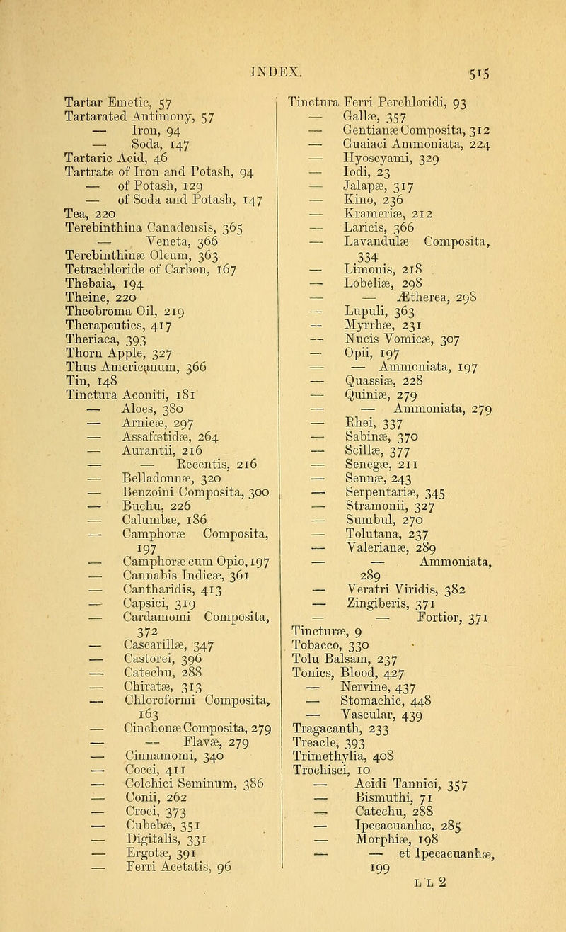 Tartar Emetic, 57 Tartarated Antimony, 57 — Iron, 94 — Soda, 147 Tartaric Acid, 46 Tartrate of Iron and Potash, 94 — of Potash, 129 —■ of Soda and Potash, 147 Tea, 220 Terebinthina Canadensis, 365 ■— Veneta, 366 Terebinthinae Oleum, 363 Tetrachloride of Carbon, 167 Thebaia, 194 Theine, 220 Theobroma Oil, 219 Therapeutics, 417 Theriaca, 393 Thorn Apple, 327 Thus Americanum, 366 Tin, 148 Tinctura Aconiti, 181 — Aloes, 380 — Arnicae, 297 — Assafcetidte, 264 — Aurantii. 216 — — Recentis, 216 — Belladonna?, 320 — Benzoini Composita, 300 — Buchu, 226 — Calunibae, 186 — Camphorse Composita, 197 Camphorte cum Opio, 197 Cannabis Indicae, 361 — Cantharidis, 413 — Capsici, 319 — Cardamomi Composita, 372. — Cascarilla?, 347 — Castorei, 396 — Catechu, 288 — Chiratae, 313 — Chloroformi Composita, 163 — Cinchonas Composita, 279 — — Flavae, 279 — Cinnamomi, 340 — Cocci, 411 — Colchici Seminum, 386 — Conii, 262 — Croci, 373 — Cubebae, 351 — Digitalis, 331 — Ergotae, 391 — Perri Acetatis, 96 Tinctura Ferri Perchloridi, 93 — GallEe, 357 — Gentianae Composita, 312 — Guaiaci Ammoniata, 224 — Hyoscyami, 329 — Iodi, 23 — Jalapae, 317 — Kino, 236 — Krameriae, 212 — Laricis, 366 — Lavandulae Composita, .334 — Limonis, 218 — Lobelias, 298 — iEtherea, 298 — Lupuli, 363 — Myrrhae, 231 Nucis Vomicae, 307 — Opii, 197 — — Ammoniata, 197 — Quassiae, 228 Quiniae, 279 — — Ammoniata, 279 — Ehei, 337 ■— Sabinae, 370 — Scillse, 377 — Senegae, 211 — Sennae, 243 — Serpentaria?, 345 — Stramonii, 327 — Sumbul, 270 — Tolutana, 237 — Valerianae, 289 — — Ammoniata, 289 — Veratri Viridis, 382 — Zingiberis, 371 — — Fortior, 371 Tincturee, 9 Tobacco, 330 Tolu Balsam, 237 Tonics, Blood, 427 — Nervine, 437 — Stomachic, 448 — Vascular, 439 Tragacanth, 233 Treacle, 393 Trimethylia, 408 Trochisci, 10 — Acidi Tannici, 357 — Bismuthi, 71 — Catechu, 288 — Ipecacuanhas, 285 — Morphia?, 198 — — et Ipecacuanha, 199 ll2