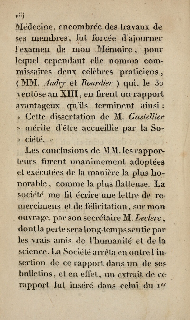 Médecine, encombre'e des travaux de ses membres, fut force'e d'ajourner l'examen de mon Mémoire, pour lequel cependant elle nomma com- missaires deux célèbres praticiens, (MM. Anârj et Bourdier ) qui, le 3o ventôse an XIII, en firent un rapport avantageux qu'ils terminent ainsi : « Cette dissertation de M. Gastellier 5^ mérite d être accueillie par la So- » ciété. ^> Les conclusions de MM. les rappor- teurs furent unanimement adoptées et exécutées de la manière la plus ho- norable , comme la plus flatteuse. La société me fit écrire une lettre de re- mercîmens et de félicitation, sur mon _ ouvrage, par son secrétaire M. Leclerc y dont la perte sera long-temps sentie par les vrais amis de l'humanité et de la science. La Société arrêta en outre l'in- sertion de ce rapport dans un de ses bulletins, et en effet, un extrait de ce rapport fut inséré dans celui du i^r