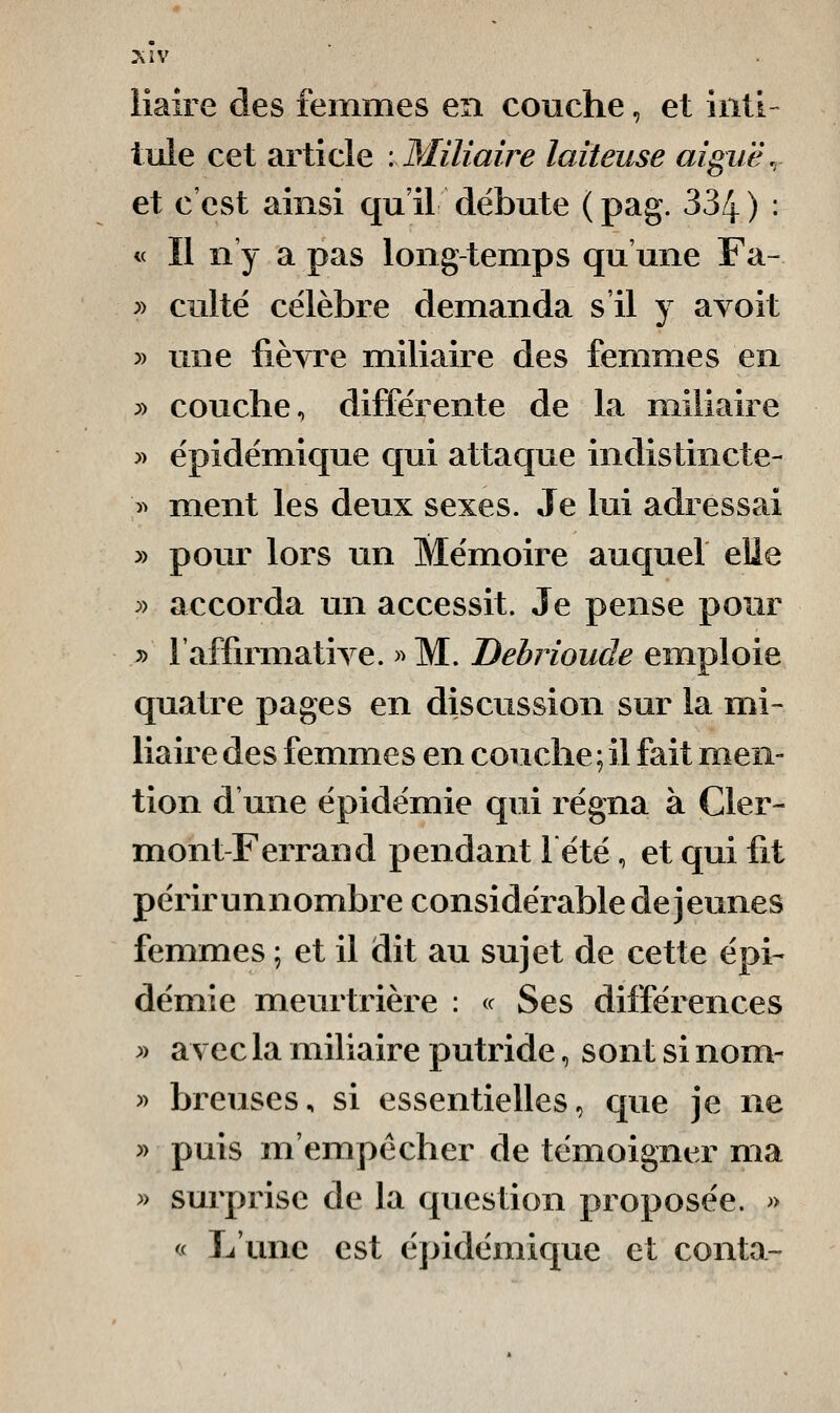 liaire des femmes en couche, et inti- tule cet article .Miliaire laiteuse aiguë., et c'est ainsi qu'il débute (pag. 334) • « Il n y a pas long-temps qu une Fa- » culte célèbre demanda s'il y a voit y> une fièyre miliaire des femmes en » couche, différente de la miliaire y> épidémique qui attaque indistincte- >> ment les deux sexes. Je lui adressai » pour lors un Mémoire auquel elle :» accorda un accessit. Je pense pour y> l'affirmatiTe. >^ M. Debrioude emploie quatre pages en discussion sur la mi- liaire des femmes en couche ; il fait men- tion d'une épidémie qui régna à Cler- mont-Ferrand pendant lété, et qui fit périrunnombre considérable déjeunes femmes ; et il dit au sujet de cette épi- démie meurtrière : <c Ses différences ^) avec la miliaire putride, sont si nom- » breuses, si essentielles^ que je ne y> puis m'empécher de témoigner ma » surprise de la question proposée. » « L'une est épidémique et conta-