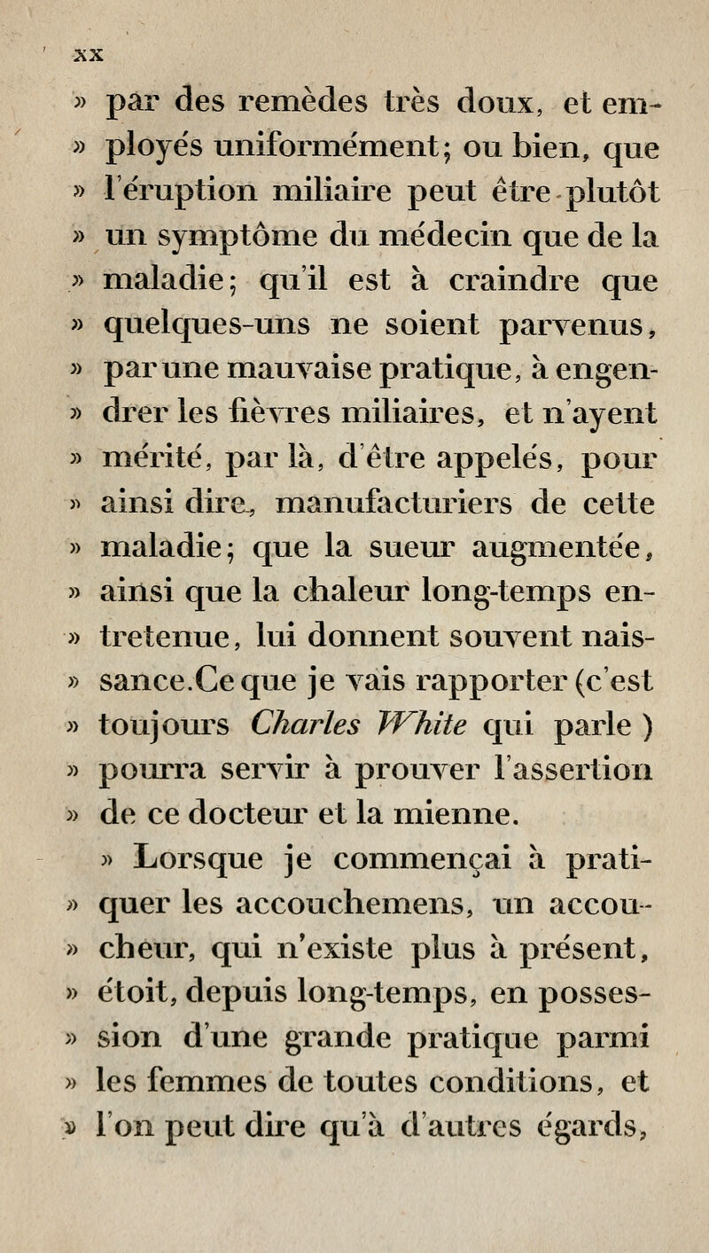 » par des remèdes très doux, et em- » ployés uniforme'ment; ou bien, que » l'éruption miliaire peut être plutôt » un symptôme du médecin que de la » maladie; qu'il est à craindre que » quelques-uns ne soient parvenus, » par une mauvaise pratique, à engen- » drer les fièvres miliaires, et n'ayent » mérité, parla, dêtre appelés, pour » ainsi dire, manufacturiers de cette » maladie; que la sueur augmentée, » ainsi que la chaleur long-temps en- » tretenue, lui donnent souvent nais- » sance.Ceque je vais rapporter (c'est » toujours Charles fVhite qui parle ) » pourra servir à prouver l'assertion ^) de ce docteur et la mienne. )) Lorsque je commençai à prati- y> quer les accouchemens, un accou- » cheur, qui n'existe plus à présent, » étoit, depuis long-temps, en posses- » sion d'une grande pratique parmi » les femmes de toutes conditions, et )ù l'on peut dire qu'à d'autres égards,