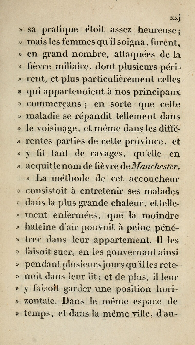 xx; » sa pratique ëtoit assez heureuse j » mais les femmes qu'il soigna, furent, » en grand nombre, attaquées de la » fièyre miliaire, dont plusieurs péri- » rent, et plus particulièrement celles » qui appartenoient à nos principaux » commerçans ; en sorte que cette » maladie se répandit tellement dans » le voisinage, et même dans les diffé- » rentes parties de cette prôyince, et » y fit tant de ravages, qu'elle en » acquitlenom de fièyre àeManchester. > La méthode de cet accoucheur » consistoit à entretenir ses malades » dans la plus grande chaleur, ettelle- » ment enfermées, que la moindre » haleine d air pouvoit à peine péné- » trer dans leur appartement. Il les » faisoit suer, en les gouyernant ainsi » pendant plusieurs jours qu'il les rete- » noit dans leur lit ; et de plus, il leur » y faisoxt garder une position hori- » zontaie. Dans le même espace de > temps, et dans la même yille, d'au-