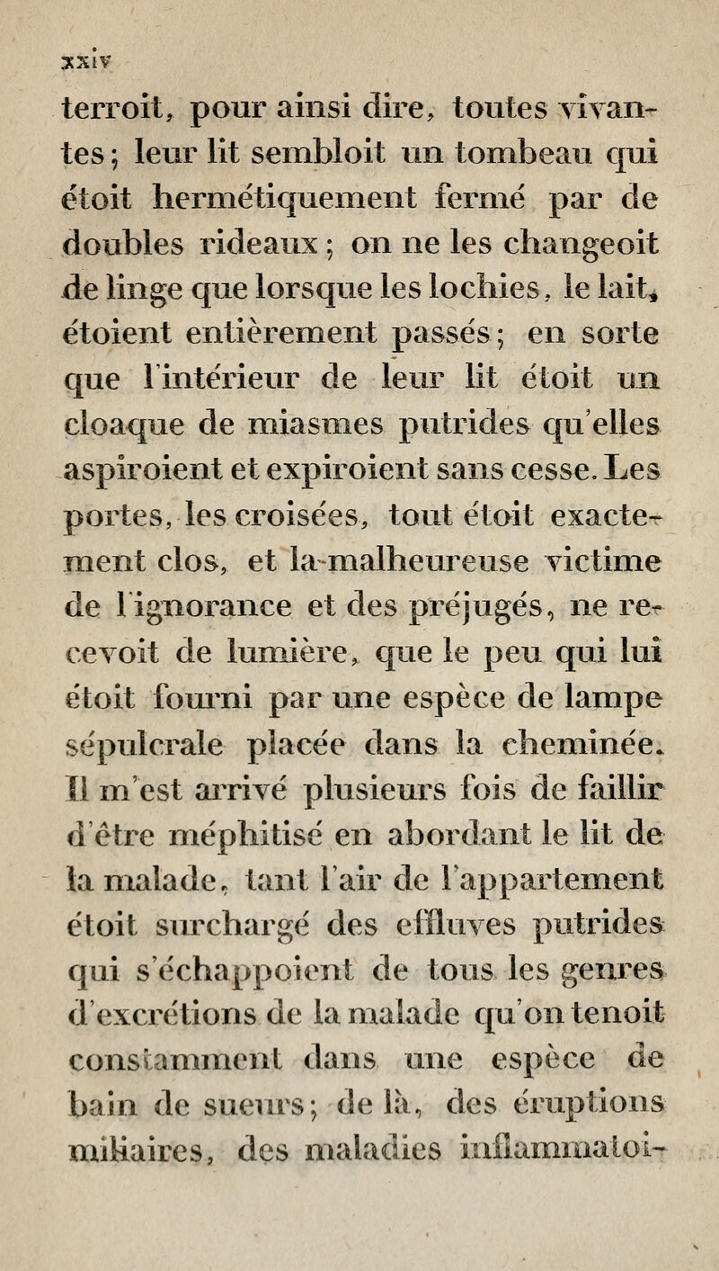 terroit, pour ainsi dire, toutes YÎyaii' tes ; leur lit sembloit un tombeau cjui étoit hermétiquement fermé par de doubles rideaux ; on ne les changeoit de linge que lorsque les lochies, le lait^ étoient entièrement passés; en sorte que 1 intérieur de leur lit étoit un cloaque de miasmes putrides qu'elles aspiroient et expiroient sans cesse. Les portes, les croisées, tout étoit exacte^ ment clos, et lanialheureuse yictime de 1 ignorance et des préjugés, ne rcr ce voit de lumière, que le peu qui lui étoit fourni par une espèce de lampe sépulcrale placée dans la cheminée, ïl m'est arrivé plusieurs fois de faillir d'être méphitisé en abordant le lit de la malade, tant l'air de Fappartement étoit surchargé des effluves putrides qui s'échappoient de tous les genres d'excrétions de la malade qu'on tenoit constamment dans une espèce de bain de sueurs; delà, des éruptions miUaires, des maladies infiammatoi-