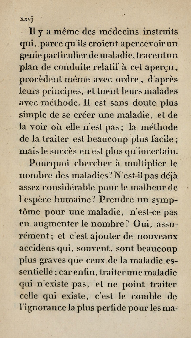 sxvj Il y a méfne des médecins instruits qui, parce qii ils croient apercevoir un génie particulier de maladie, tracentun plan de conduite relatif à cet aperçu, procèdent même avec ordre . d'après leurs principes, et tuent leurs malades avec méthode. Il est sans doute plus simple de se créer une maladie, et de la voir où elle n'est pas ; la méthode de la traiter est beaucoup plus facile ; mais le succès en est plus qu incertain. Pourquoi chercher à multiplier le nombre des maladies? N'est-il pas déjà assez considérable pour le malheur de 1 espèce humaine ? Prendre un symp- tôme pour une maladie, n'est-ce pas en augmenter le nombre ? Oui, assu- rément; et c'est ajouter de nouveaux accidensqui, souvent, sont beaucoup plus graves que ceux de la maladie es- sentielle ; car enfin, traiter une maladie qui n'existe pas, et ne point traiter celle qui existe, c'est le comble de l'ignorance la plus perfide pour les ma-