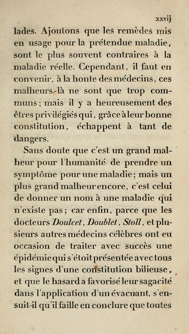 xxvîj lades. Ajoutons que les remèdes mis en usage pour la prétendue maladie, sont le plus souvent contraires à la maladie réelle. Cependant, il faut en couyenir, à la honte des médecins, ces malheurs-là ne sont que trop com- muns ; mais il y a heureusement des êtres privilégiés qui, grâce àleur bonne constitution, échappent à tant de dangers. Sans doute que c'est un grand mal- heur pour Ihunianité de prendre un symptôme pour une maladie; mais un plus grand malheur encore, c'est celui de donner un nom à une maladie qui n'existe pas; car enfin, parce que les docteurs Doulcet, Doublet, Stoll, et plu- sieurs autres médecins célèbres ont eu occasion de traiter avec succès une épidémie qui s'étoitprésentée avec tous les signes d'une coiîstitution bilieuse, et que le hasard a favorisé leur sagacité dans l'application d'un évacuant, s'en- suit-il qu'il faille en conclure que toutes