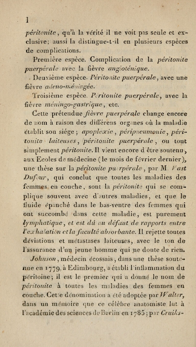 péritonite, qu'à la vérité il ne voit pas seule et ex* clusive; aussi la distingue-t-il en plusieurs espèces de complications. Première espèce. Complication de la péritonite puerpérale avec la fièvre aiigiolénique. . Deuxième espèce- Péritonite puerpérale ^ avec une fièvre adeno-méuirgée. Troisième espèce. Péritonite puerpérale ^ avec la fièvre inéningo-gasfrigue, etc. Cette ^Yélenàue Jièure puerpérale cliange encore de nom à raison des différeiis organes ou la maladie établit son siège ; apoplejcie , pé ri pneumonie ^ péri tonite laiteuses, péritonite puerpérale , ou tout simplement péritonite. Il vient encore d être soutenu ^ aux Ecoles de médecine (le mois de février dernier), une tlièse sur \di péritonite pu rpérale ^ par M Vast Dufjur^ qui conclut que toutes les maladies des femmes en couche, sont la péritonite qui se com- plique souvent avec dauires maladies, et que le fluide épanché dans le bas-ventre des femmes qui ont succombé dans celte maladie, est puremenE lymphatique j et est du au défaut de rapports entre Vejchalation et la faculté absorbante. Il rejette toutes déviations et métastases laiteuses, avec le ton de l'assurance iTun jeune homme qui ne doute de rien. Johnson , médecin écossais , dans une thèse soute- nue on 1779, à Edimbourg, a établi linflammation du péritoine; il est le premier qui a donné le nom de péritonite à toutes les maladies des femmes en couche. Cet;e dénomination a été adoptée par JValt.Gr, dans un mémoire que ce célèbre anatomiste lut à l'académie des sciences (leBtn'lin en 1785 5 par Cruiks-