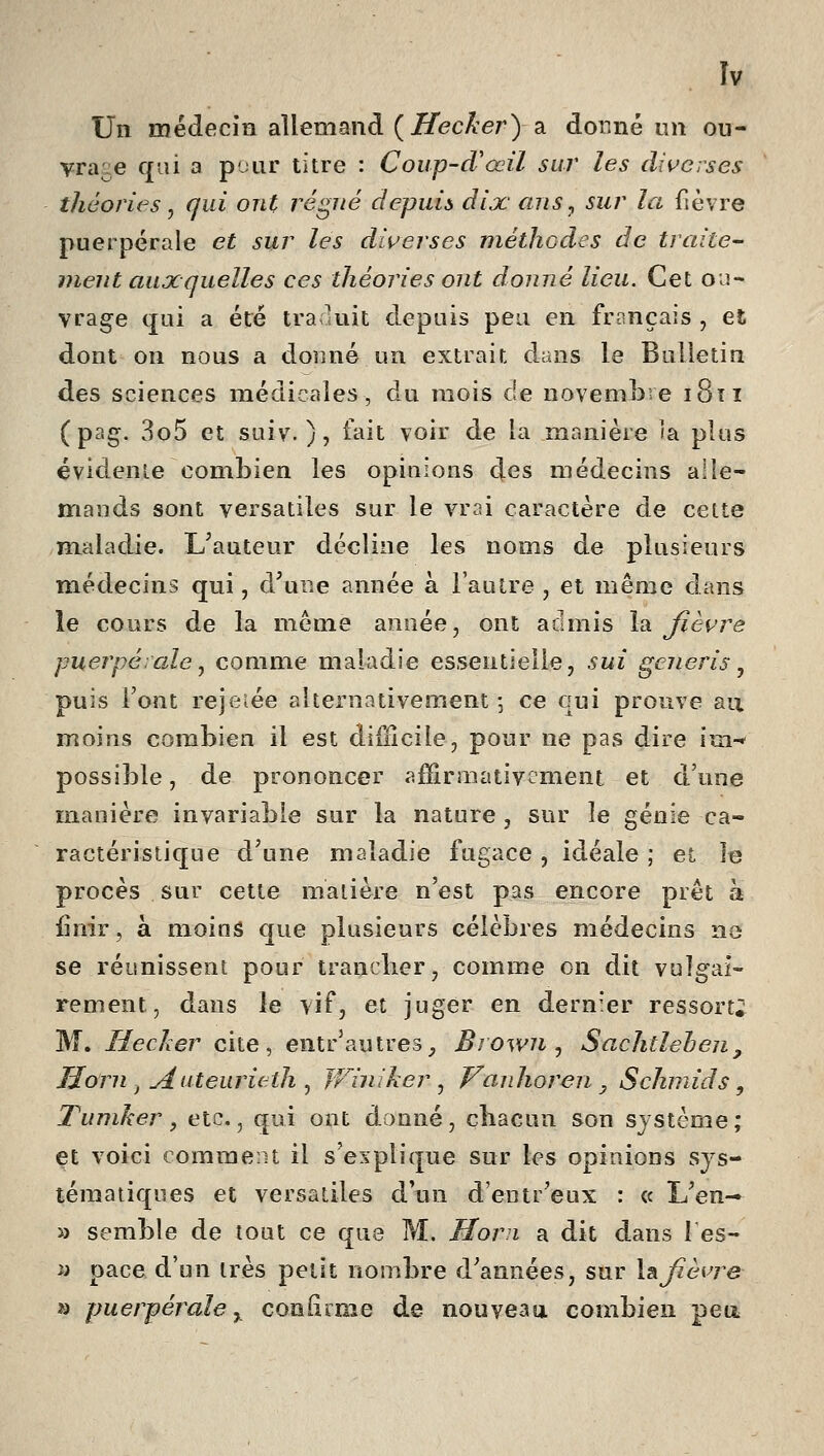 Un médecin allemand (j^ecAer) a donné un ou- vra^:e qui a pour titre : Coup-d'œil sur les diverses théories y qui ont régné depuis dix ans^ sur la fièvre puerpérale et sur les diverses méthodes de traite- ment auxquelles ces théories ont donné lieu. Cet ou- vrage (jui a été tra luit depuis peu en fr^inçais , et dont on nous a donné un extrait dans le Bulletin des sciences médicales, du mois de novembre i8îi ( pag. 3o5 et suiv. ), fait voir de la manière ia plus évidente combien les opinions des médecins alle- mands sont versatiles sur le vrai caractère de cette maladie. L^auteur décline les noms de plusieurs médecins qui, d'une année à l'autre , et même dans le cours de la même année, ont admis \2i fièvre puerpérale^ comme maladie essentielle, sui generis^ puis l'ont rejeiée alternativement •, ce qui prouve au moins combien il est difficile, pour ne pas dire im-^ possible, de prononcer afïirmativcment et d'une manière invariable sur la nature , sur le génie ca- ractéristic[ue d'une maladie fugace , idéale ; ei le procès sur cette matière n'est pas encore prêt à finir, à moins que plusieurs célèbres médecins ne se réunissent pour tranclier, comme on dit vulgai- rement, dans le vif, et juger en dernier ressorti M. Hecker cite, entr'autres, BrowUj Sachtlehen, IJorn , Auteurieth ^ JFiniher ^ Vanhoren, Schmids, Tuniker, etc., qui ont donné, cîiacun son système; et voici eomrae.it il s'explique sur les opinions sys- tématiques et versatiles d'un d'entr'eux : « L'en-» » semble de tout ce que M. Horn a dit dans les- y pace d'un très petit nombre d'années, sur \&fièvre a puerpérale^ cooliime de nouveau combien peu