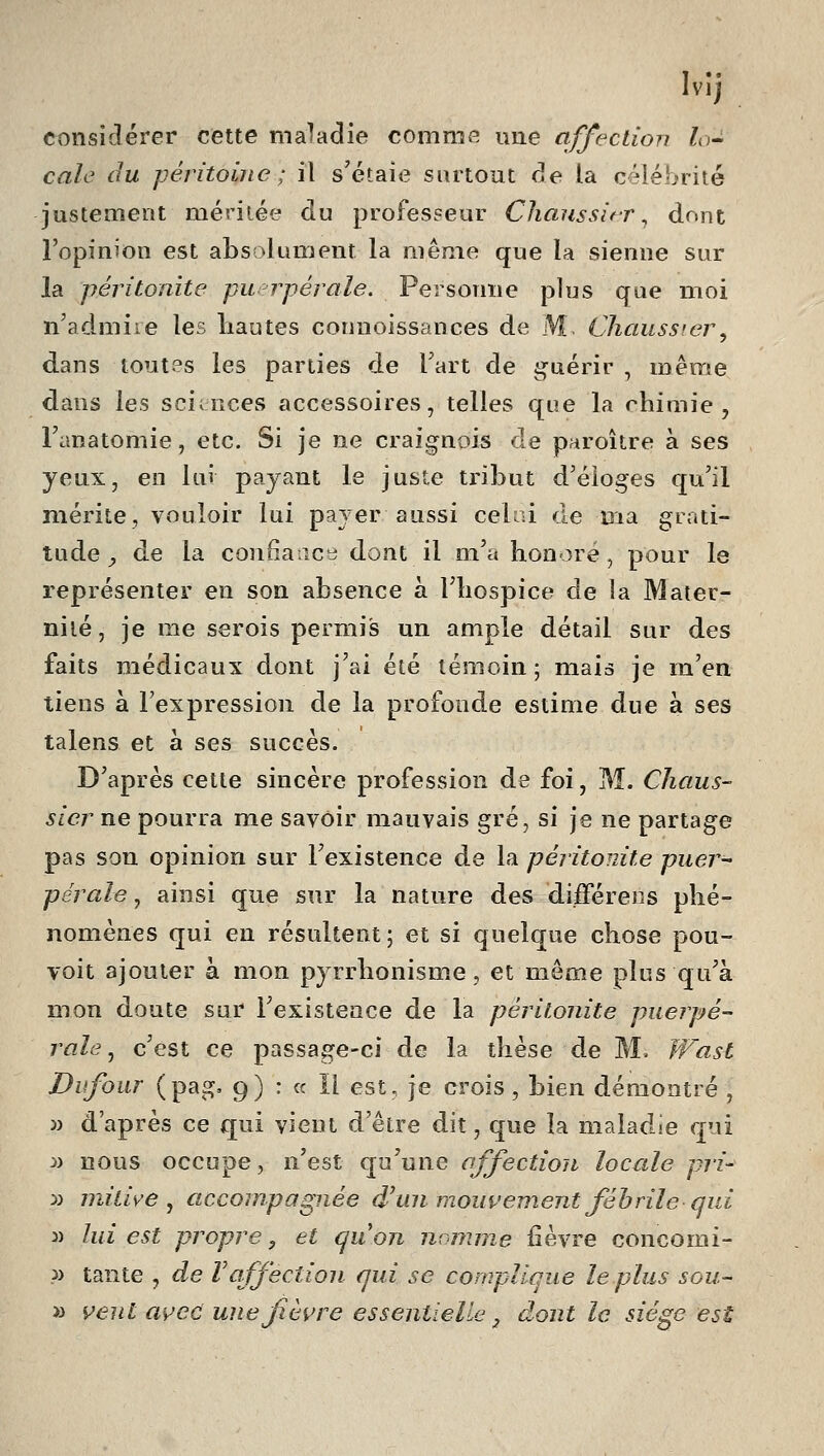 considérer cette maladie comme une affection lo^ cale du péritoine ; il s'étaie surtout de la célébrité justement méritée au professeur Chaussi&r ^ dont l'opinion est absolument la même que la sienne sur la péritonite pu-rpérale. Personne plus que moi n'admire les liautes connoissances de M Chausswr, dans toutes les parties de Tart de guérir , même dans les sciences accessoires, telles que la chimie, Tanatomie, etc. Si je ne craignois de paroître à ses yeux, en lui payant le juste ti'ibut d'éloges qu'il mérite, vouloir lui payer aussi ceUû de ma grati- tude^ de la confîaiîcy dont il m'a honore, pour le représenter en son absence à l'hospice de la Mater- nité, je me serois permis un ample détail sur des faits médicaux dont j'ai été témoin; mais je m'en tiens à l'expression de la profonde estime due à ses talens et à ses succès. D'après celte sincère profession de foi, M. Cliaiis- sicr ne pourra me savoir mauvais gré, si je ne partage pas son opinion sur l'existence de la péritonite puer- pérale , ainsi que sur la nature des différées phé- nomènes qui eu résultent; et si quelque chose pou- voit ajouter à mon pyrrhonisme, et même plus qu'à mon doute sur l'existence de la péritonite puerpé- rale ^ c'est ce passage-ci de la thèse de M. JVast Dufour (pag, 9) : « Il est, je crois , bien démontré , M d'après ce qui vient d'être dit, que la maladie qui :» nous occupe, n'est qu'une affection loccde pri- :>i milice, accompagnée d'un mouvement fébrile qui 3) lui est propre -, et quon nomme fièvre concomi- ?) tante , de Vaffection qui se compllaue le plus sou- » veiU avec une fièvre essentielle ^ dont le siège est