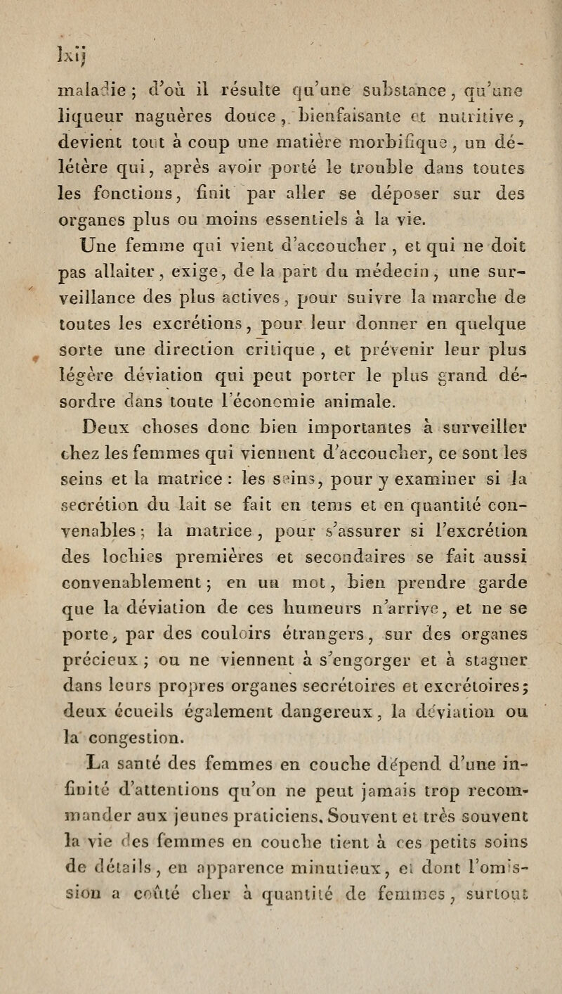 maladie; d'où il résulte qu'une substance, qu'une liqueur naguères douce, bienfaisante et nutritive, devient tout à coup une matière morbifique , un dé- létère qui, après avoir porté le trouble dans toutes les fonctions, fiait par aller se déposer sur des organes plus ou moins essentiels à la vie. Une femme qui vient d'accouclier , et qui ne doit pas allaiter, exige, de la pai-t du médecin, une sur- veillance des plus actives, pour suivre la marclie de toutes les excrétions, pour leur donner en quelque sorte une direction critique , et prévenir leur plus lég^ère déviation qui peut porter le plus grand dé- sordre dans toute l'économie animale. Deux clioses donc bien importantes à surveiller chez les femmes qui viennent d'accouclier, ce sont les seins et la matrice : les seins, pour y examiner si la sécrétion du lait se fait en tems et en quantité cou- ventibles ; la matrice , pour s'assurer si l'excrétion des locliies premières et secondaires se fait aussi convenablement ; en un mot, bien prendre garde que la déviation de ces liumeurs n'arrive, et ne se porte, par des couloirs étrangers, sur des organes précieux ; ou ne viennent à s^engorger et à stagner dans leurs propres organes secrétoires et excrétoires; deux Gcueils également dangereux, la déviation ou la congestion. La santé des femmes en couclie dëpend d'une in- finité d'attentions qu'on ne peut jamais trop recom- mander aux jeunes praticiens. Souvent et très souvent la vie f!es femmes en couche tient à ces petits soins de détails, en apparence minutieux, ei dont l'omis- sion a coiité clier à quantité de femmes, surtout