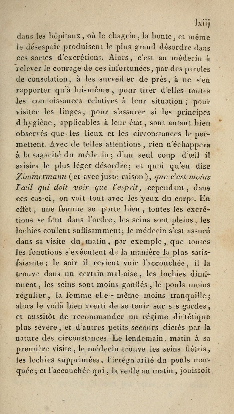 Ixiij dans les hôpitaux, où le cLagiin, la honte^ et même le désespoir produisent le plus grand désordre dans ces sortes d'excrétions. Alors, c'est au médecin à relever le courage de ces infortunées, par des paroles ' de consolation, à les surveil er de près, à ne s'en rapporter qu'à lui-même , pour tirer d'elles toutf s les conjsoissauceâ relatives à leur situation ; pour visiter les linges, pour s'assurer si les principes dhygiène, applicables à leur état, sont autant bien * observés que les lieux et les circonstances le per- mettent. Avec de telles attentions, rien n'échappera à la sagacité du médecin; d'un seul coup d'œil il saisira le plus léger désordre; et quoi qu'en dise Zimmermann (et avec juste raison), que cest moins Tœll qui doit voir que Uesprit, cependant, dans ces cas-ci, on voit tout avec les yeux du corp . Ea effet, une femme se pbrte bien , toutes les excré- tions se font dans l'ordre, les seins sont pleins, les lochies coulent suffisamment; le médecin s'est assuré dans sa visite du. matin, pcir exemple, que toutes les fonctions s exécutent de la manière la plus satis- faisante ; le soir il revient voir l'accouchée, il la trouve dans un certain mal-aise, les lochies dimi- nuent, les seins sont moins gonflés , le pouls moins régulier, la femme ehe - même moins tranquille; alors le voilà bien averti de se tenir sur sis gardes, et aussitôt de recommander un régime diî létique plus sévère, et d'autres petits secours dictés par la nature des circonstances. Le lendemain, matin à sa première visite, le médecin trouve les seins flétris^ les lochies supprimées, TirrégLi'aiiié du pouls mar- quée ; et l'accouchée qui, la veille au matin ^ jouissoit