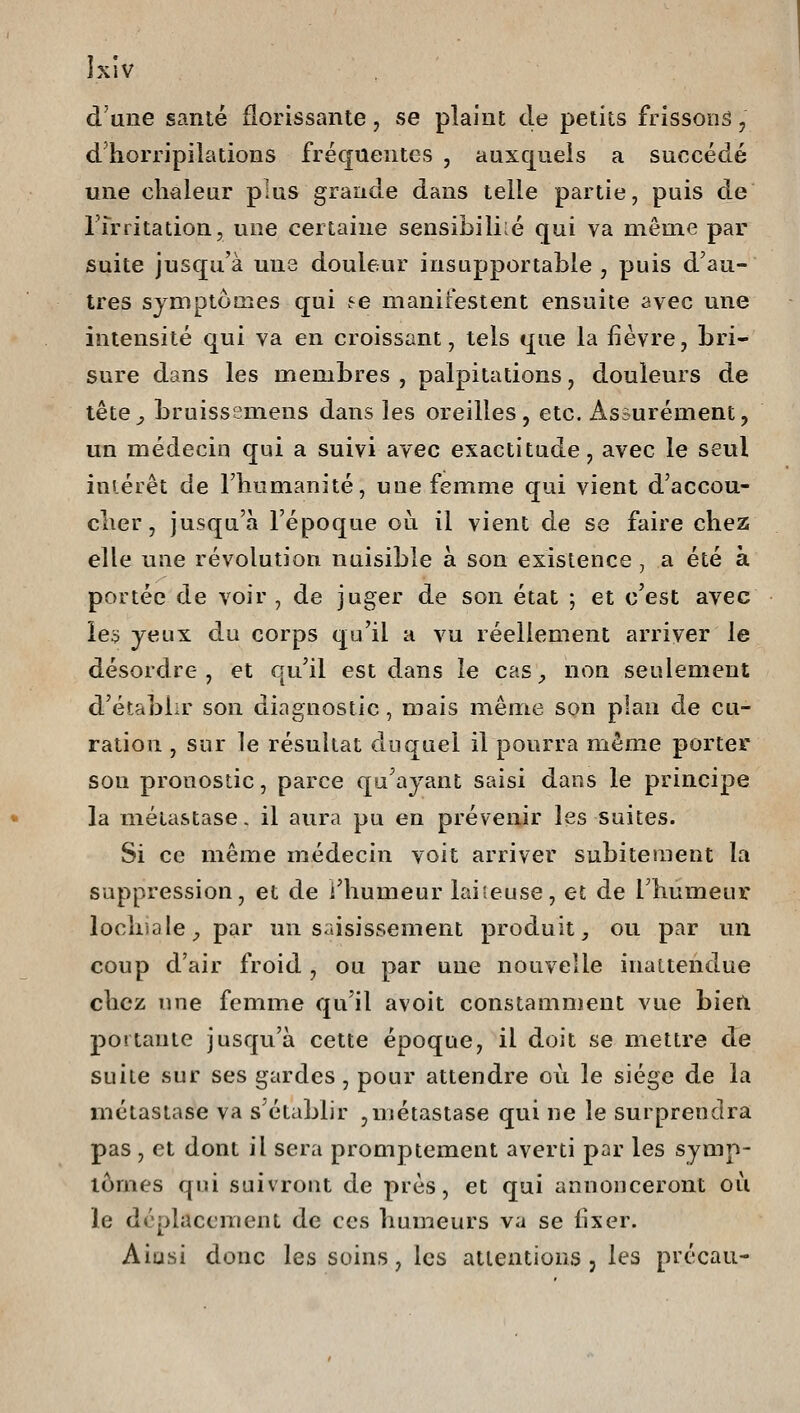 Jxiv d'une santé florissante, se plaint de petits frissoiiâ, dhorripilations fréquentes , auxquels a succédé une chaleur plus grande dans telle partie, puis de rrrritation, une certaine sensibiliié qui va même par suite jusqu'à une douleur insupportable , puis d'au- tres symptômes qui fe manifestent ensuite avec une intensité qui va en croissant, tels que la fièvre, bri- sure dans les membres , palpitations, douleurs de lête^ bruissemens dans les oreilles, etc. Assurément, un médecin qui a suivi avec exactitude, avec le seul iniérêt de l'humanité, uue femme qui vient d'accou- cher, jusqu'à l'époque où il vient de se faire chez elle une révolution nuisible à son existence, a été à portée de voir , de juger de son état ; et c'est avec le$ yeux du corps qu'il a vu réellement arriver le désordre, et qu'il est dans le cas_, non seulement d'établir son diagnostic, mais même son plan de cu- ration , sur le résultat duquel il pourra même porter son pronostic, parce qu'ayant saisi dans le principe la métastase, il aura pu en prévenir les suites. Si ce même médecin voit arriver subitement la suppression, et de i'humeur laiteuse, et de l'humeur lochiale^ par un saisissement produit, ou par un coup d'air froid , ou par une nouvelle inattendue chez une femme qu'il avoit constamment vue bien portante jusqu'à cette époque, il doit se mettre de suite sur ses gardes, pour attendre où le siège de la métastase va s'établir ,métastase qui ne le surprendra pas, et dont il sera promptement averti par les symp- lomes qui suivront de près, et qui annonceront où le déplacement de ces humeurs va se fixer. Aiusi donc les soins, les attentions, les précau-