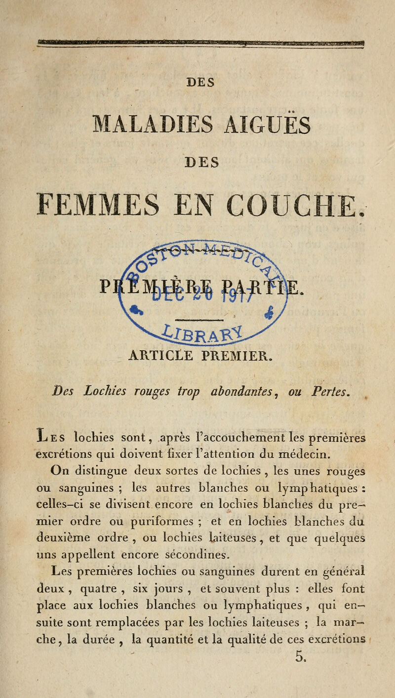 !—MpjllLliJlllJIL.Ili.»nmM,.MM .■lM.IIJII]lL«M»f^ DES MALADIES AIGUËS DES FEMMES EN COUCHE. APvTICLE PREMIER. Des Lochies rouges trop abondantes^ ou Pertes. iiES lochies sont, après Faccouchement les premières excrétions qui doivent fixer l'attention du médecin. On distingue deux sortes de lochies , les unes rouges ou sanguines ; les autres blanches ou lymphatiques : celles-ci se divisent encore en lochies blanches du pre~* mier ordre ou puriformes ; et en lochies blanches du deuxième ordre , ou lochies laiteuses, et que quelques uns appellent encore sécondines. Les premières lochies ou sanguines durent en général deux , quatre , six jours , et souvent plus : elles font place aux lochies blanches ou lymphatiques , qui en- suite sont remplacées par les lochies laiteuses ; la mar- che , la durée , la quantité et la qualité de ces excrétions 5.