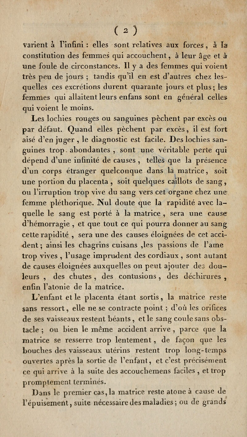 varient à l'infini : elles sont relatives aux forces, à îs constitution des femmes qui accouchent, à leur âge et à une foule de circonstances. Il y a des femmes qui voient très peu de jours ; tandis qu'il en est d'autres chez les- quelles ces excrétions durent quarante jours et plus; les femmes qui allaitent leurs enfans sont en général celles qui voient le moins. Les lochies rouges ou sanguines pèchent par excès ou par défaut. Quand elles pèchent par excès, il est fort aisé d'en juger , le diagnostic est facile. Des lochies san- guines trop, abondantes , sont une véritable perte qui dépend d'une infinité de causes , telles que la présence d'un corps étranger quelconque dans la matrice, soit une portion du placenta , soit quelques caillots de sang, ou l'irruption trop vive du sang vers cet organe chez une femme pléthorique. Nul doute que la rapidité avec la- quelle le sang est porté à la miatrice , sera une cause d'hémorragie , et que tout ce qui pourra donner au sang cette rapidité , sera une des causes éloignées de cet acci- dent ; ainsi les chagrins cuisans ,les passions de l'âme trop vives , l'usage imprudent des cordiaux , sont autant de causes éloignées auxquelles on peut ajouter des dou- leurs , des chutes , des contusions , des déchirures , enfin l'atonie de la matrice. L'enfant et le placenta étant sortis, la matrice reste sans ressort, elle ne se contracte point ; d'où les orifices de ses vaisseaux restent béants, et le sang coule sans obs- tacle ; ou bien le même accident arrive , parce que la matrice se resserre trop lentement, de façon que les bouches des vaisseaux utérins restent trop long-temps ouvertes après la sortie de l'enfant, et c'est précisément ce qui arrive à la suite des accouchemens faciles , et trop promptement terminés. Dans le premier cas,la matrice reste atone à cause de l'épuisement, suite nécessaire des maladies; ou de grands