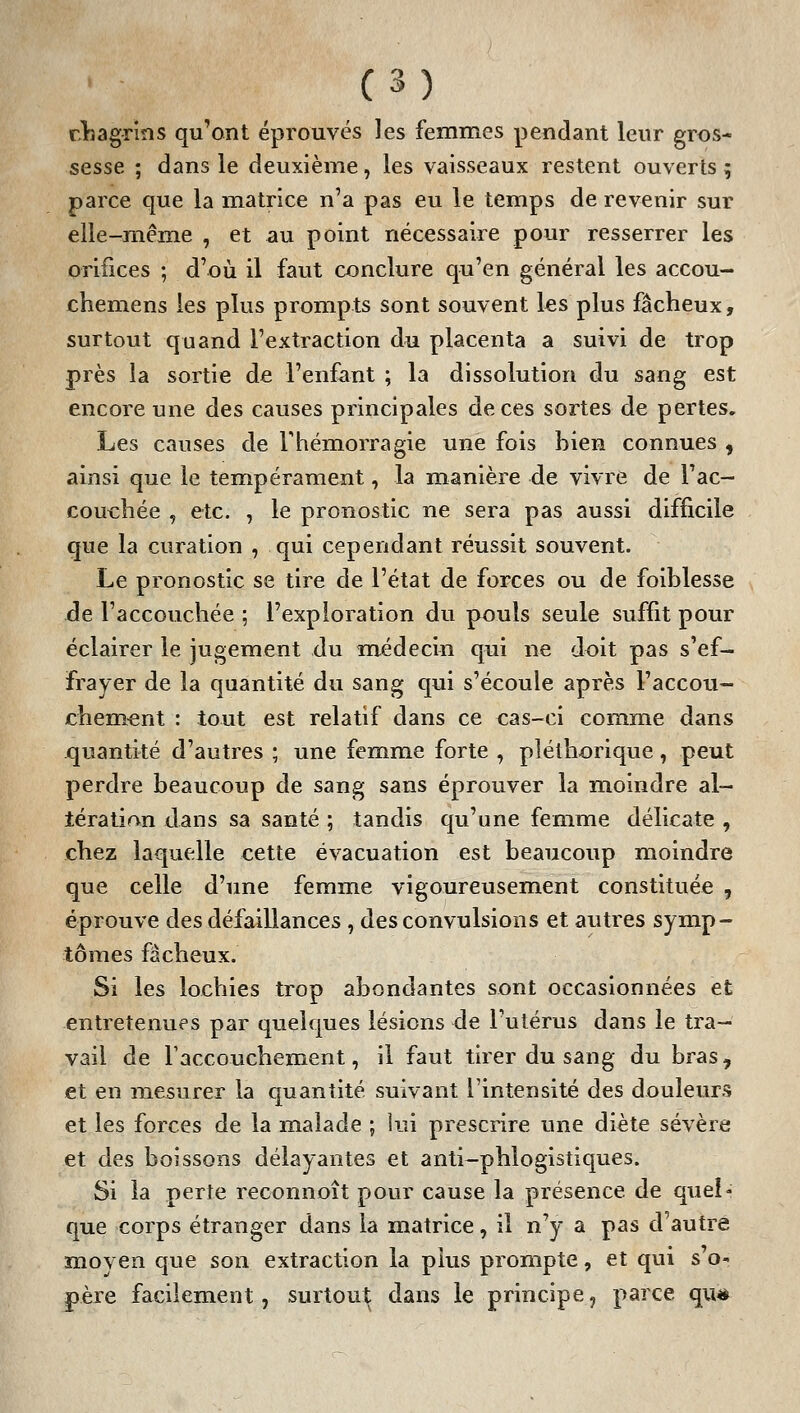 rlsagrîns qu'ont éprouvés les femmes pendant leur gros- sesse ; dans le deuxième, les vaisseaux restent ouverts 5 parce que la matrice n'a pas eu le temps de revenir sur elle-même , et au point nécessaire pour resserrer les orifices ; d'où il faut conclure qu'en général les accou- chemens les plus prompts sont souvent les plus fâcheux, surtout quand l'extraction du placenta a suivi de trop près la sortie de l'enfant ; la dissolution du sang est encore une des causes principales de ces sortes de pertes. Les causes de Thémorragie une fois bien connues , ainsi que le tempérament, la manière de vivre de l'ac- couchée , etc. , le pronostic ne sera pas aussi difficile que la curation , qui cependant réussit souvent. Le pronostic se tire de l'état de forces ou de foiblesse de l'accouchée ; l'exploration du pouls seule suffit pour éclairer le jugement du médecin qui ne doit pas s'ef- frayer de la quantité du sang qui s'écoule après l'accou- chem.^nt : tout est relatif dans ce cas-ci comme dans quantité d'autres ; une femme forte , pléthorique, peut perdre beaucoup de sang sans éprouver la moindre al- tération dans sa santé ; tandis qu'une femme délicate , chez laquelle cette évacuation est beaucoup moindre que celle d'une femme vigoureusement constituée , éprouve des défaillances , des convulsions et autres symp- tômes fâcheux. Si les lochies trop abondantes sont occasionnées et entretenues par quelques lésions de l'utérus dans le tra- vail de Faccouchement, il faut tirer du sang du bras, et en mesurer la quantité suivant l'intensité des douleurs et les forces de la malade ; lui prescrire une diète sévère et des boissons délayantes et anti-phlogistiques. Si la perte reconnoît pour cause la présence de quel- que corps étranger dans la matrice, il n'y a pas d'autre moven que son extraction la plus prompte, et qui s'o- père facilement, surtout dans le principe, parce qu*