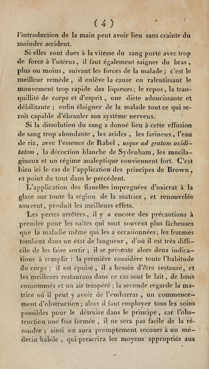 C4) l'introduction de la main peut avoir lieu sans crainte du moindre accident. Si elles sont dues à la vitesse du sang porté avec trop de force à l'utérus, il faut également saigner du bras , plus ou moins , suivant les forces de la malade ; c'est le meilleur remède , il enlève la cause en ralentissant le mouvement trop rapide des liqueurs; le repos, la tran- quillité de corps et d'esprit, une diète adoucissante et débilitante ; enfin éloigner de la malade tout ce qui se- roit capable d'ébranler son système nerveux. Si la dissolution du sang a donné lieu à cette effusion de sang trop abondante , les acides , les farineux, l'eau de riz, avec l'essence de Rabel , usque ad gratam acidi— iatem , la décoction blancbe de Sydenbam, les mucila- gineux et un régime analeptique conviennent fort. C'est bien ici le cas de l'application des principes de Brown, et point du tout dans le précédent. L'application des flanelles imprégnées d'oxicrat à la glace sur toute la région de la matrice , et renouvelée souvent, produit les meilleurs effets. Les pertes arrêtées, il y a encore des précautions à prendre pour les suites qui sont souvent plus fâcheuses que la maladie même qui les a occasionnées; les femmes tombent dans un état de langueur , d'où il est très diffi- cile de les faire sortir ; il se présente alors deux indica- tions à remplir : la première considère toute l'habitude du corps -, il est épuisé , il a besoin d'êlre restauré, et les meilleurs restaurans dans ce cas sont le lait, de bons consommés et un air tempéré ; la seconde regarde la ma- trice où il peut y avoir de l'embarras , un commence- ment d'obstruction; alors il faut employer tous les soins possibles pour le détruire dans le principe , car l'obs- truction une fois formée , il ne sera pas facile de la ré- soudre ; ainsi on aura pvomptement recours à un mé- decin habile , qui prescrira les moyens appropriés aux