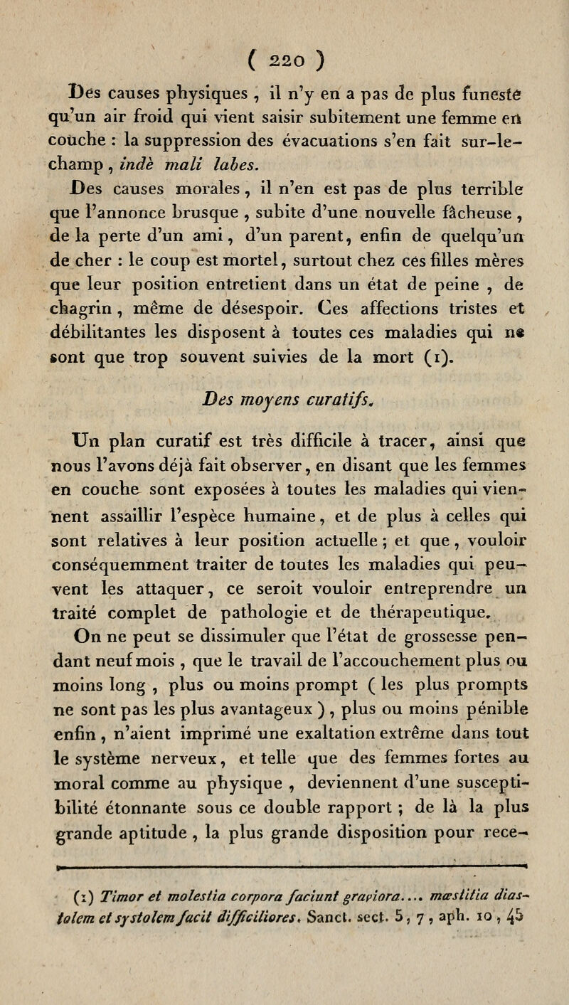 Des causes physiques , il n'y en a pas de plus funeste qu'un air froid qui vient saisir subitement une femme eri couche : la suppression des évacuations s'en fait sur-le- champ , indè mali labes. Des causes morales, il n'en est pas de plus terrible que l'annonce brusque , subite d'une nouvelle fâcheuse , delà perte d'un ami, d'un parent, enfin de quelqu'un de cher : le coup est mortel, surtout chez ces filles mères que leur position entretient dans un état de peine , de chagrin, même de désespoir. Ces affections tristes et débilitantes les disposent à toutes ces maladies qui n« sont que trop souvent suivies de la m^ort ( i). Des moyens curatifs^ Un plan curatif est très difficile à tracer, ainsi que nous l'avons déjà fait observer, en disant que les femmes en couche sont exposées à toutes les maladies qui vien- nent assaillir l'espèce humaine, et de plus à celles qui sont relatives à leur position actuelle ; et que, vouloir conséquemment traiter de toutes les maladies qui peu- vent les attaquer, ce seroit vouloir entreprendre un traité complet de pathologie et de thérapeutique. On ne peut se dissimuler que l'état de grossesse pen- dant neuf mois , que le travail de l'accouchement plus ou moins long , plus ou moins prompt ( les plus prompts ne sont pas les plus avantageux ) , plus ou moins pénible enfin , n'aient imprimé une exaltation extrême dans tout le système nerveux, et telle que des femmes fortes au moral comme au physique , deviennent d'une suscepti- bilité étonnante sous ce double rapport ; de là la plus grande aptitude , la plus grande disposition pour rece- (ï) Timor et molestia corpora faciunt graviora..., mœsiitia dias^ tolem ctsystokmfacit difficiliores ^ Sancl. se et. 5, 7 , aph. 10 , 4^