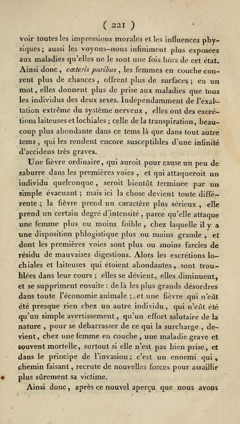 voir toutes les impressions morales et les influences pîiy- siques ; aussi les voyons-nous infiniment plus exposées aux maladies qu'elles ne le sont une fois hors de cet état. Ainsi donc, cœtens paribus , les femmes en couche cou- rent plus de chances , offrent plus de surfaces ; en un mot, elles donnent plus de prise aux maladies que tous les individus des deux sexes. Indépendamment de Pexal^ tadon extrême du système nerveux , elles ont des excré- tions laiteuses et lochiales ; celle delà transpiration, beau- coup plus abondante dans ce tems là que dans tout autre tems, qui les rendent encore susceptibles d'une infinité d'accidens très graves. Une fièvre ordinaire, qui auroit pour cause un peu de saburre dans les premières voies , et qui attaqueroit un individu quelconque , seroit bientôt terminée par un simple évacuant ; mais ici la chose devient toute diffé- rente ; la fièvre prend un caractère plus sérieux , elle prend un certain degré d'intensité , parce qu'elle attaque une fenrnie plus ou moins foible , chez laquelle il y a une disposition phlogistique plus ou moins grande , et dont les premières voies sont plus ou moins farcies de résidu de mauvaises digestions. Alors les excrétions lo- chiales et laiteuses qui étoient abondantes, sont trou- blées dans leur cours : elles se dévient, elles diminuent, et se suppriment ensuite : de là les plus grands désordres dans toute l'économie animale ;. et une fièvre qui n'eût été presque rien chez un autre individu, qui n'eût été qu'un simple avertissement, qu'un effort salutaire de la nature , pour se débarrasser de ce qui la surcharge , de- vient , chez une femme en couche, une maladie grave et souvent mortelle, surtout si elle n'est pas bien prise, et dans le principe de l'invasion: c'est un ennemi qui, chemin faisant, recrute de nouvelles forces pour assaillir plus sûrement sa victime. Ainsi donc, après ce nouvel aperçu que nous avons