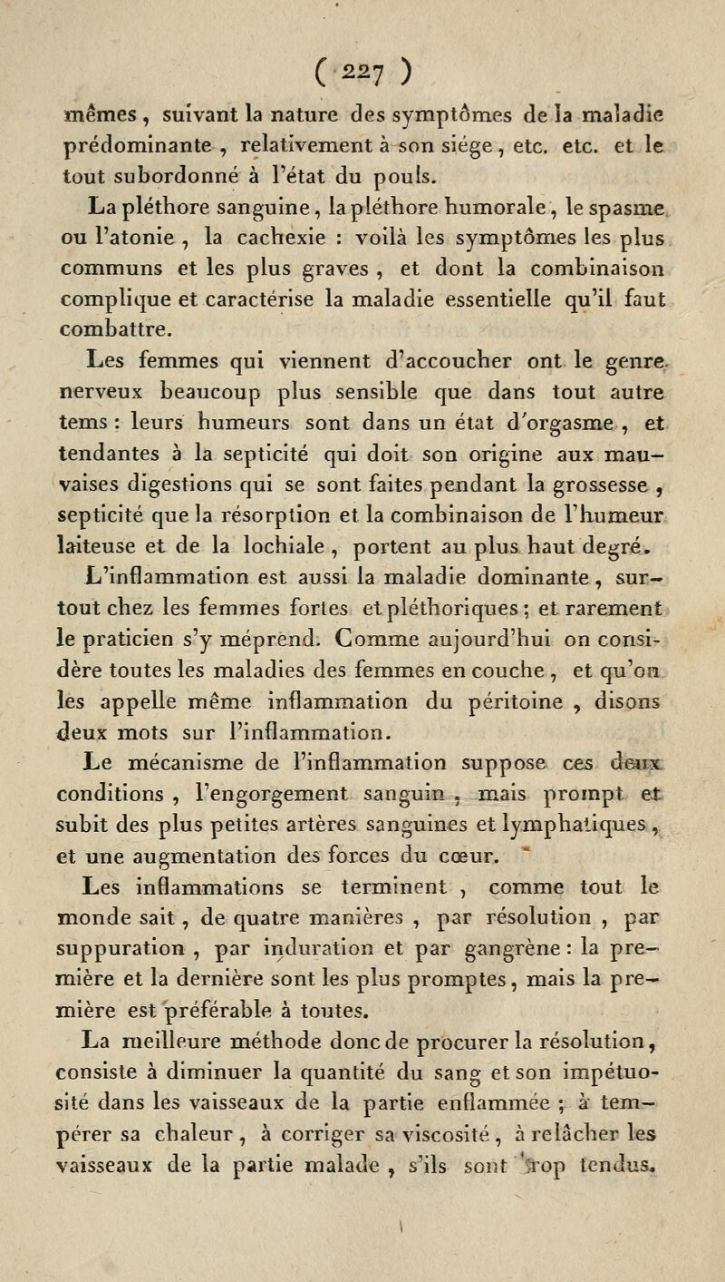 mêmes , suivant la nature des symptômes de la maladie prédominante, relativement à son siège, etc. etc. et le tout subordonné à l'état du pouls. La pléthore sanguine, la pléthore humorale, le spasme ou l'atonie , la cachexie : voilà les symptômes les plus communs et les plus graves , et dont la combinaison complique et caractérise la maladie essentielle qu'il faut combattre. Les femmes qui viennent d'accoucher ont le genre, nerveux beaucoup plus sensible que dans tout autre tems : leurs humeurs sont dans un état d'orgasnae , et tendantes à la septicité qui doit son origine aux mau- vaises digestions qui se sont faites pendant la grossesse , septicité que la résorption et la combinaison de l'humeur laiteuse et de la lochiale , portent au plus haut degré. L'inflammation est aussi la maladie dominante , sur- tout chez les femmes fortes et pléthoriques ; et rarement le praticien s'y méprend. Comme aujourd'hui on consi- dère toutes les maladies des femmes en couche , et qu'on les appelle même inflammation du péritoine , disons deux mots sur l'inflammation. Le mécanisme de l'inflammation suppose ces deux, conditions , l'engorgement sanguin , mais prompt et subit des plus petites artères sanguines et lymphatiques , et une augmentation des forces du cœur. Les inflammations se terminent , comme tout le inonde sait, de quatre manières , par résolution , par suppuration , par induration et par gangrène : la pre- mière et la dernière sont les plus promptes, mais la pre- mière est préférable à toutes. La meilleure méthode donc de procurer la résolution, consiste à diminuer la quantité du sang et son impétuo- sité dans les vaisseaux de la partie enflammée ; à tem- pérer sa chaleur , à corriger sa viscosité, à relâcher les vaisseaux de la partie malade, s'ils sont Qop tendus.