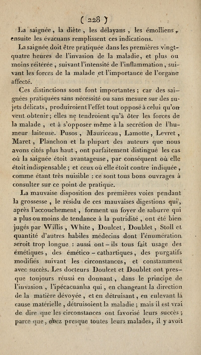 La saignée, la diète , les délayans , les émolliens ^ ensuite les évacuans remplissent ces indications. La saignée doit être pratiquée dans les premières vlngt-^ quatre heures de l'invasion de la maladie, et plus ou moins réitérée , suivant l'intensité de l'inflammation , sui- vant les forces de la malade et l'importance de l'organe affecté. Ces distinctions sont font importantes ; car des sai- gnées pratiquées sans nécessité ou sans mesure sur des su- jets délicats, produiroient l'effet tout opposé à celui qu'o» veut obtenir ; elles ne tendroient qu'à ôter les forces de la malade , et à s'opposer même à la sécrétion de l'hu- meur laiteuse. Pusos , Mauriceau, Lamotte, Levret , Maret , Planchon et la plupart des auteurs que nous avons cités plus haut, ont parfaitement distingué les cas où la saignée étoit avantageuse, par conséquent où elle étoit indispensable ; et ceux où elle étoit contre indiquée , comme étant très nuisible : ce sont tous bons ouvrages à consulter sur ce point de pratique. La mauvaise disposition des premières voies pendant la grossesse , le résidu de ces mauvaises digestions qui'^ après l'accouchement , forment un foyer de saburre qui a plus ou m.oins de tendance à la putridité , ont été bien jugés par Willis , White , Douîcet, Doublet, StoU et quantité d'autres habiles médecins dont l'énumération seroit trop longue : aussi ont - ils tous fait usage des émétiques, des émético - cathartiques, des purgatifs modifiés suivant les circonstances, et constamment avec succès. Les docteurs Doulcet et Doublet ont pres- que toujours réussi en donnant , dans le principe de l'invasion , l'ipécacuanha qui, en changeant la direction de la matière dévoyée , et en détruisant, en enlevant la cause matérielle , détruisoient la maladie ; mais il est vrai de dire que les circonstances ont favorisé leurs succès ; parce que, oVîez presque toutes leurs malades, il y avoit