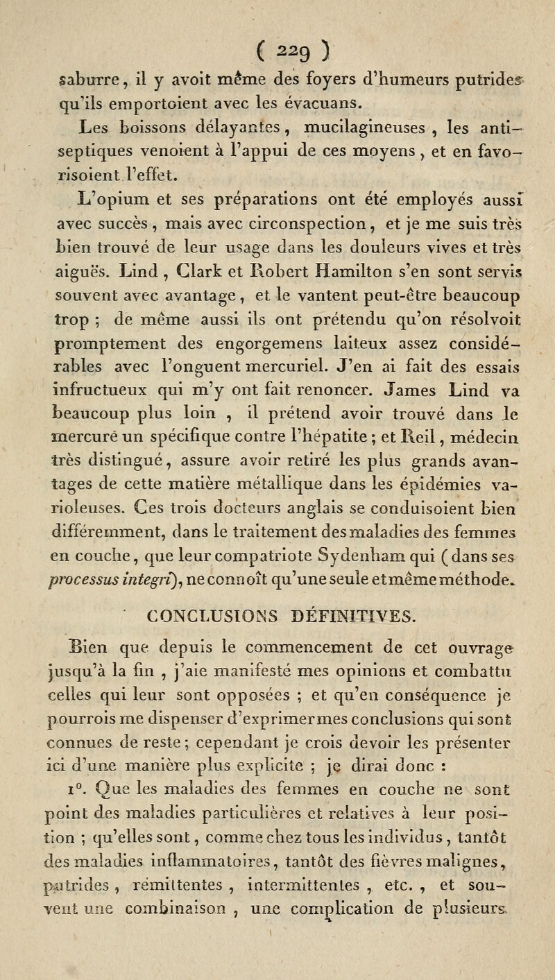 saburre, il y avoit même des foyers d'humeurs putrides^^ qu'ils emportoient avec les évacuans. Les boissons délayantes, mucilagineuses , les anti- septiques venoient à l'appui de ces m.oyens, et en favo- risoient l'effet. L'opium et ses préparations ont été employés aussi avec succès , mais avec circonspection, et je me suis très bien trouvé de leur usage dans les douleurs vives et très aiguës. Lind , Clark et Robert Hamilton s'en sont servis souvent avec avantage, et le vantent peut-être beaucoup trop ; de même aussi ils ont prétendu qu'on résolvoit promptement des engorgemens laiteux assez considé- rables avec l'onguent mercuriel. J'en ai fait des essais infructueux qui m'y ont fait renoncer. James Lind va beaucoup plus loin , il prétend avoir trouvé dans le mercure un spécifique contre l'hépatite ; et Reil, médecin très distingué, assure avoir retiré les plus grands avan- tages de cette matière métallique dans les épidémies va- rioleuses. Ces trois docteurs anglais se conduisoient bien différemment, dans le traitement desm.aladies des femmes en couche, que leur compatriote Sydenhamqui (dans ses processus integri)^ neconnoît qu'une seule etmême méthode. CONCLUSIOÎSS DÉFINITIVES. Bien que depuis le commencement de cet ouvrage jusqu'à la fin , j'aie manifesté mes opinions et combattu celles qui leur sont opposées ; et qu'en conséquence je pourrois me dispenser d'exprimermes conclusions qui sonfe connues de reste ; cependant je crois devoir les présenter ici d'une manière plus explicite ; je dirai donc : i*'. Que les maladies des femmes en couche ne sont point des maladies particulières et relatives à leur posi- tion ; qu'elles sont, comme chez tous les individus, tantôt des maladies inflammatoires, tantôt des fièvres malignes, pçitrides , rémittentes , interm.ittenles , etc. , et sou- vent une combinaison , une complication de plusieurs.