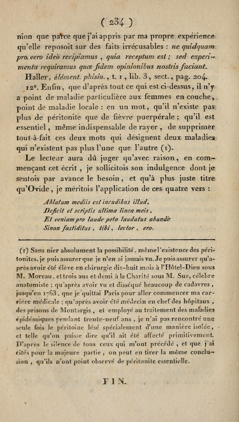 ( 234^ ) nion que paVce que j'ai appris par ma propre expérience qu'elle reposoit sur des faits irrécusables : ne quidquam ■prxK vero ideb recipîamus , quia receptum est ; sed eoûperi inenta requîramus quœjidem opinionibus nostris faciant, Haller, élément, phisio., t. i , lib. 3, sect., pag. :2o4. 12*'. Enfin, que d'après tout ce qui est ci-dessus, il n'y a point de maladie particulière aux femmes en couche^ point de maladie locale : en un mot, qu'il n'existe pas^, plus Àe péritonite que de fièvre puerpérale ; qu'il est essentiel, même indispensable de rayer , de supprimer tout-à-fait ces deux mots qui désignent deux maladies qui n'existent pas plus Tune que l'autre (i). Le leclear aura dû juger qu'avec raison, en com- mençant cet écrit , je sollicitois son indulgence dont jer sentois par avance le besoin, et qu'à plus juste titre qu'Ovide, je méritois l'application de ces quatre vers : Ablafum mediis est incudlhus iltud. Déficit et scriptls ultlma llnea meîs, JEt çeniampro laude peto laudatus abunàe Sinon fastidïtus , tibi, lector , ero. (r) Sans nier absolument la possibilité, m ém« l'existence des pe'ri- tonites, je puis assurer que je n'en ai iamais vu. Je puis assurer qu'a- près avoir été élève en chirurgie dix-nuit mois à l'Hôtel-Dieu sous M- Moreau, et trois ans él demi à la Charité sous M. Sue, célèbre anatomiste ; qu'après avoir Vu et disséqué beaucoup de cadavres , jusqu'en 1763 , que je quittai Paris pour aller commencer ma car- rière médicale ; qu'après avoir été médecin en chef des hôpitaux , ^es prisons de Montargis , et employé au traitement des maladies rpidémiques pendant trente-neuf ans , je n'ai pas rencontré une seule fois le périlolnc lésé spécialement d'une manière isolée, et telle qu'on puisse dire qu'il ait été affecté primitivement. D'après le siii^nce de tous ceux qui m'ont précédé , et que j'ai fîtes pour la majeure partie , on peut on tirer la même conclu- jiit>n , qu'ils n'ont point observé de péritonite essentielle. FIN.