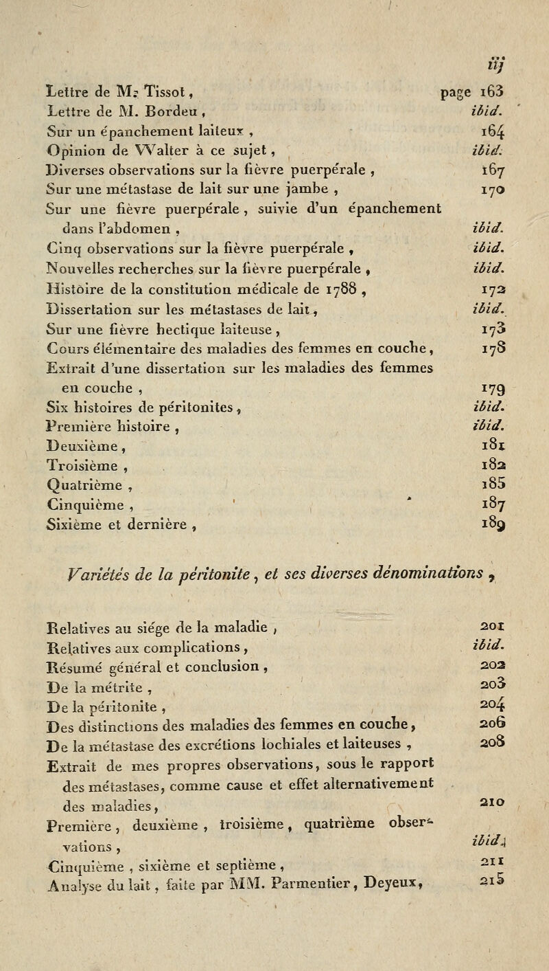 tï] Lettre de M? Tissot, page i63 Lettre de M. Bordeu , ibid. Sur un e'panchement laiteux , 164 Opinion de Walter à ce sujet, ièief. Diverses observations sur la fièvre puerpérale , 167 Sur une métastase de lait sur une jambe , 170 Sur une fièvre puerpérale, suivie d'un épanchement dans l'abdomen , ièid. Cinq observations sur la fièvre puerpérale , iôid. Nouvelles recherches sur la fièvre puerpérale * iôid. Histoire de la constitution médicale de 1788 , 173 Dissertation sur les métastases de laii, ièid. Sur une fièvre hectique laiteuse, 173 Cours élémentaire des maladies des femmes en couche, 178 Extrait d'une dissertation sur les maladies des femmes en couche , 179 Six histoires de péritonites, ièid. Première histoire , ièid. Deuxième, 181 Troisième , . 182 Quatrième , ï85 Cinquième , ' , * 187 Sixième et dernière , 189 Variétés de la péritonite, et ses diverses dénominations , Relatives au siège de la maladie , sot Relatives aux complications , ièid. Résumé général et conclusion , 202 De la métrite , ^^^ De la péritonite , 204 Des distinctions des maladies des femmes en eouche, 20G De la métastase des excrétions lochiales et laiteuses , 208 Extrait de mes propres observations, sous le rapport des métastases, comme cause et effet alternativement des maladies, ^^^ Première, deuxième , troisième, quatrième obser*- vations , Cinquième , sixième et septième, Analyse du lait, faite par MM. Parmentier, Deyeux, 2i5 ièidji 211