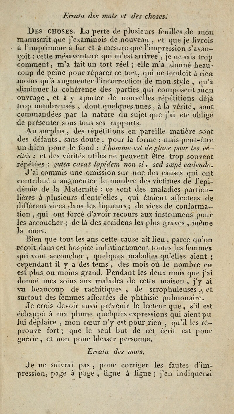 Errata des mots et des choses. Des choses. La perte de plusieurs feuilles de mon ïnanuscrit que j'examinois de nouveau , et que je llvrois à l'imprimeur à fur et à mesure que l'impression s'avan- çoit : cette mésaventure qui m'est arrivée , je ne sais trop comment, m'a fait un tort réel ; elle m'a donné beau- coup de peine pour réparer ce tort, qui ne tendoit à riea moins qu'à augmenter l'incorrection de mon style , qu'à diminuer la cohérence des parties qui composent mon ouvrage , et à y ajouter de nouvelles répétitions déjà trop nombreuses , dont quelques unes, à la vérité, sont commandées par la nature du sujet que j'ai été obligé de présenter sous tous ses rapports. Au surplus , des répétitions en pareille niatière sont des défauts , sans doute , pour la forme ; mais peut-être un bien pour le fond : lîiomme est de glace pour les vé- rités ; et des vérités utiles ne peuvent être trop souvent répétées : gutta cavat lapidem non vi » sed sœpè cadendo» J'ai commis une omission sur une des causes qui ont contribué à augmenter le nombre des victimes de l'épi- tlémie de la Maternité : ce sont des maladies particu- lières à plusieurs d'entr'elles , qui étoient affectées de différens vices dans les liqueurs ; de vices de conforma- tion , qui ont forcé d'avoir recours aux instrumens pour les accoucher ; de là des accidens les plus graves , même la mort. Bien que tous les ans cette cause ait lieu , parce qu'on reçoit dans cet hospice indistinctement toutes les femmes qui vont accoucher , quelques maladies qu'elles aient ; cependant il y a des tems , des mois où le nombre en est plus ou moins grand. Pendant les deux mois que j'ai donné mes soins aux malades de cette maison , j'y ai vu beaucoup de rachitiques , de scrophuleuses ,>. et surtout des femmes affectées de phthisie pulmonaire. Je crois devoir aussi prévenir le lecteur que , s'il est échappé à ma plume quelques expressions qui aient pu lui déplaire , mon cœur n'y est pour rien , qu'il les ré- prouve fort ; que le seul but de cet écrit est pour guérir , et non pour blesser personne. Errata des mots. Je ne suivrai pas , pour corriger les fautes d'im- pression, page à page , ligne à ligne ; j'en indiquerai